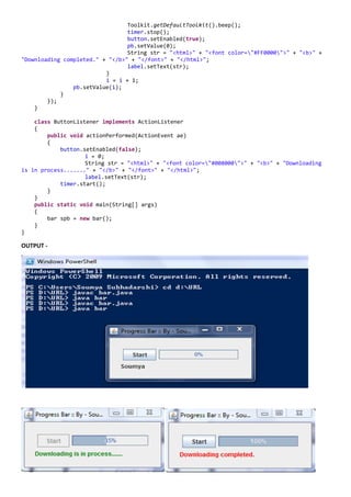 Toolkit.getDefaultToolkit().beep();
                                 timer.stop();
                                 button.setEnabled(true);
                                 pb.setValue(0);
                                 String str = "<html>" + "<font color="#FF0000">" + "<b>" +
"Downloading completed." + "</b>" + "</font>" + "</html>";
                                 label.setText(str);
                          }
                          i = i + 1;
                pb.setValue(i);
            }
        });
    }

    class ButtonListener implements ActionListener
    {
        public void actionPerformed(ActionEvent ae)
        {
            button.setEnabled(false);
                    i = 0;
                    String str = "<html>" + "<font color="#008000">" + "<b>" + "Downloading
is in process......." + "</b>" + "</font>" + "</html>";
                    label.setText(str);
            timer.start();
        }
    }
    public static void main(String[] args)
    {
        bar spb = new bar();
    }
}

OUTPUT -
 