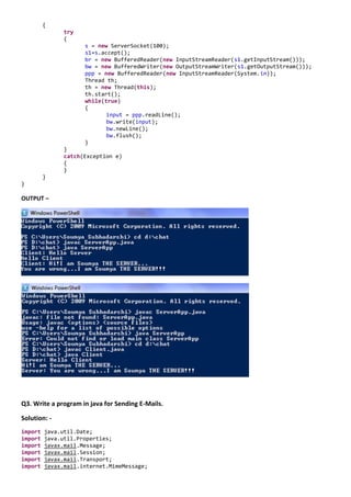{
               try
               {
                     s = new ServerSocket(100);
                     s1=s.accept();
                     br = new BufferedReader(new InputStreamReader(s1.getInputStream()));
                     bw = new BufferedWriter(new OutputStreamWriter(s1.getOutputStream()));
                     ppp = new BufferedReader(new InputStreamReader(System.in));
                     Thread th;
                     th = new Thread(this);
                     th.start();
                     while(true)
                     {
                            input = ppp.readLine();
                            bw.write(input);
                            bw.newLine();
                            bw.flush();
                     }
               }
               catch(Exception e)
               {
               }
         }
}

OUTPUT –




Q3. Write a program in java for Sending E-Mails.

Solution: -
import   java.util.Date;
import   java.util.Properties;
import   javax.mail.Message;
import   javax.mail.Session;
import   javax.mail.Transport;
import   javax.mail.internet.MimeMessage;
 