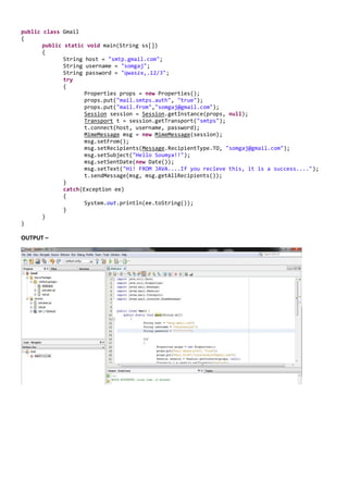 public class Gmail
{
       public static   void main(String ss[])
       {
              String   host = "smtp.gmail.com";
              String   username = "somgaj";
              String   password = "qwaszx,.12/3";
              try
              {
                       Properties props = new Properties();
                       props.put("mail.smtps.auth", "true");
                       props.put("mail.from","somgaj@gmail.com");
                       Session session = Session.getInstance(props, null);
                       Transport t = session.getTransport("smtps");
                       t.connect(host, username, password);
                       MimeMessage msg = new MimeMessage(session);
                       msg.setFrom();
                       msg.setRecipients(Message.RecipientType.TO, "somgaj@gmail.com");
                       msg.setSubject("Hello Soumya!!");
                       msg.setSentDate(new Date());
                       msg.setText("Hi! FROM JAVA....If you recieve this, it is a success....");
                       t.sendMessage(msg, msg.getAllRecipients());
             }
             catch(Exception ee)
             {
                    System.out.println(ee.toString());
             }
      }
}

OUTPUT –
 