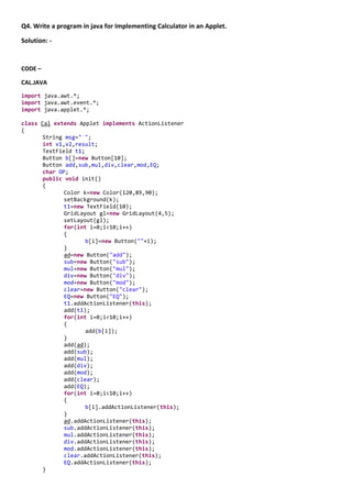Q4. Write a program in java for Implementing Calculator in an Applet.

Solution: -


CODE –

CAL.JAVA

import java.awt.*;
import java.awt.event.*;
import java.applet.*;

class Cal extends Applet implements ActionListener
{
       String msg=" ";
       int v1,v2,result;
       TextField t1;
       Button b[]=new Button[10];
       Button add,sub,mul,div,clear,mod,EQ;
       char OP;
       public void init()
       {
              Color k=new Color(120,89,90);
              setBackground(k);
              t1=new TextField(10);
              GridLayout gl=new GridLayout(4,5);
              setLayout(gl);
              for(int i=0;i<10;i++)
              {
                     b[i]=new Button(""+i);
              }
              ad=new Button("add");
              sub=new Button("sub");
              mul=new Button("mul");
              div=new Button("div");
              mod=new Button("mod");
              clear=new Button("clear");
              EQ=new Button("EQ");
              t1.addActionListener(this);
              add(t1);
              for(int i=0;i<10;i++)
              {
                     add(b[i]);
              }
              add(ad);
              add(sub);
              add(mul);
              add(div);
              add(mod);
              add(clear);
              add(EQ);
              for(int i=0;i<10;i++)
              {
                     b[i].addActionListener(this);
              }
              ad.addActionListener(this);
              sub.addActionListener(this);
              mul.addActionListener(this);
              div.addActionListener(this);
              mod.addActionListener(this);
              clear.addActionListener(this);
              EQ.addActionListener(this);
       }
 