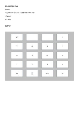 CALCULATOR.HTML

<html>

<applet code=Cal.class height=500 width=400>

</applet>

</HTML>



OUTPUT –
 