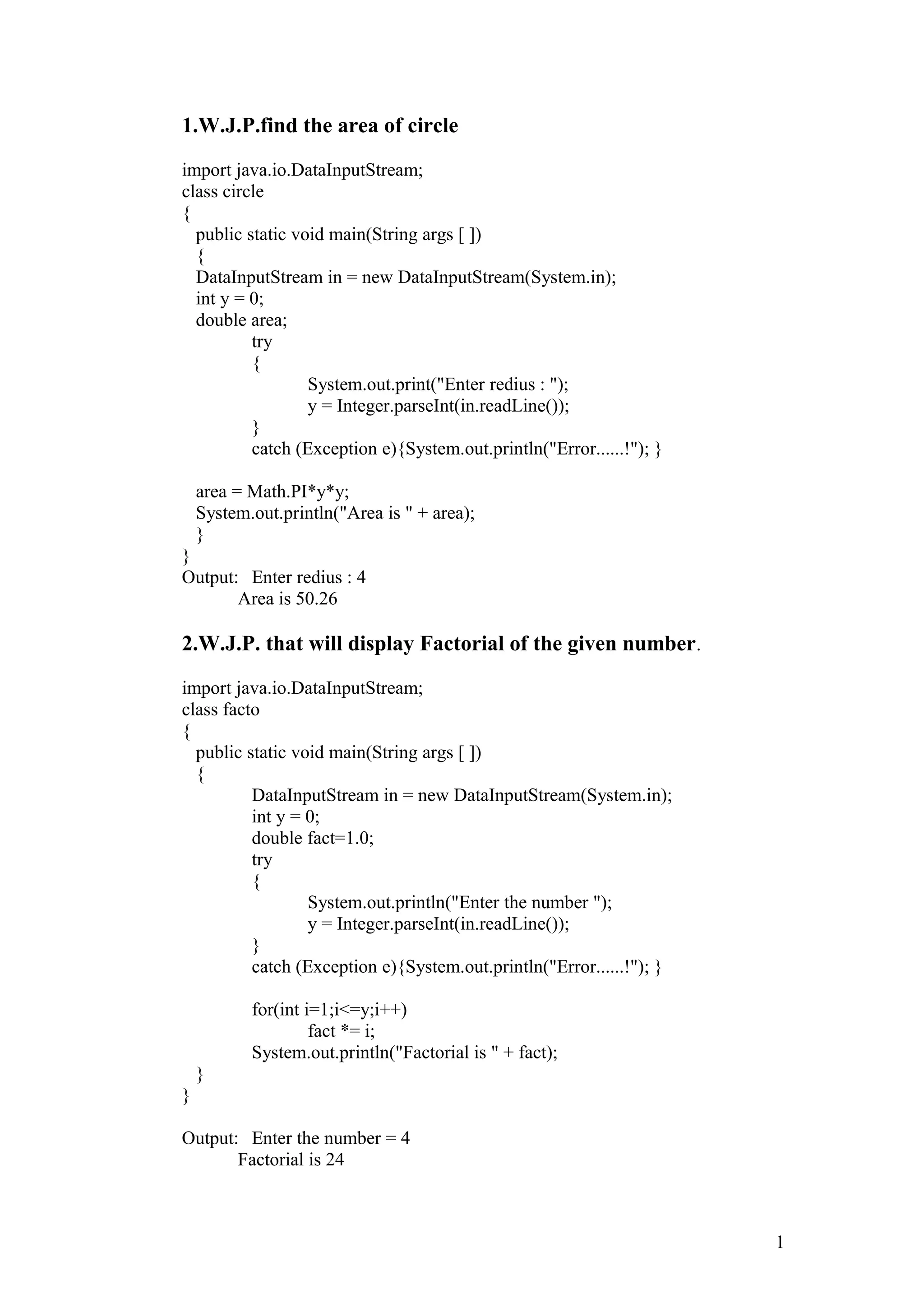 1.W.J.P.find the area of circle import java.io.DataInputStream; class circle { public static void main(String args [ ]) { DataInputStream in = new DataInputStream(System.in); int y = 0; double area; try { System.out.print("Enter redius : "); y = Integer.parseInt(in.readLine()); } catch (Exception e){System.out.println("Error......!"); } area = Math.PI*y*y; System.out.println("Area is " + area); } } Output: Enter redius : 4 Area is 50.26 2.W.J.P. that will display Factorial of the given number. import java.io.DataInputStream; class facto { public static void main(String args [ ]) { DataInputStream in = new DataInputStream(System.in); int y = 0; double fact=1.0; try { System.out.println("Enter the number "); y = Integer.parseInt(in.readLine()); } catch (Exception e){System.out.println("Error......!"); } for(int i=1;i<=y;i++) fact *= i; System.out.println("Factorial is " + fact); } } Output: Enter the number = 4 Factorial is 24 1 