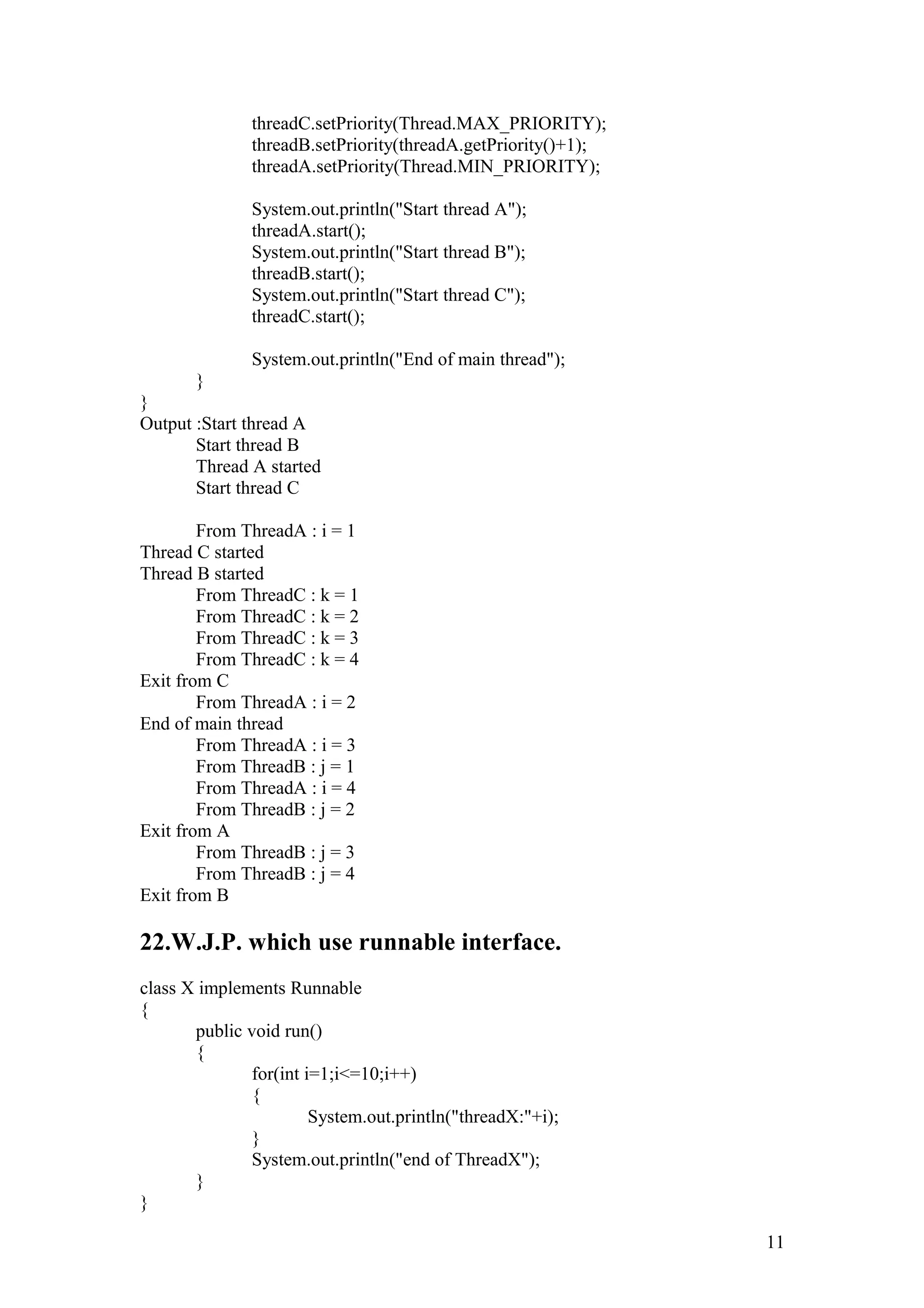 threadC.setPriority(Thread.MAX_PRIORITY); threadB.setPriority(threadA.getPriority()+1); threadA.setPriority(Thread.MIN_PRIORITY); System.out.println("Start thread A"); threadA.start(); System.out.println("Start thread B"); threadB.start(); System.out.println("Start thread C"); threadC.start(); System.out.println("End of main thread"); } } Output :Start thread A Start thread B Thread A started Start thread C From ThreadA : i = 1 Thread C started Thread B started From ThreadC : k = 1 From ThreadC : k = 2 From ThreadC : k = 3 From ThreadC : k = 4 Exit from C From ThreadA : i = 2 End of main thread From ThreadA : i = 3 From ThreadB : j = 1 From ThreadA : i = 4 From ThreadB : j = 2 Exit from A From ThreadB : j = 3 From ThreadB : j = 4 Exit from B 22.W.J.P. which use runnable interface. class X implements Runnable { public void run() { for(int i=1;i<=10;i++) { System.out.println("threadX:"+i); } System.out.println("end of ThreadX"); } } 11 