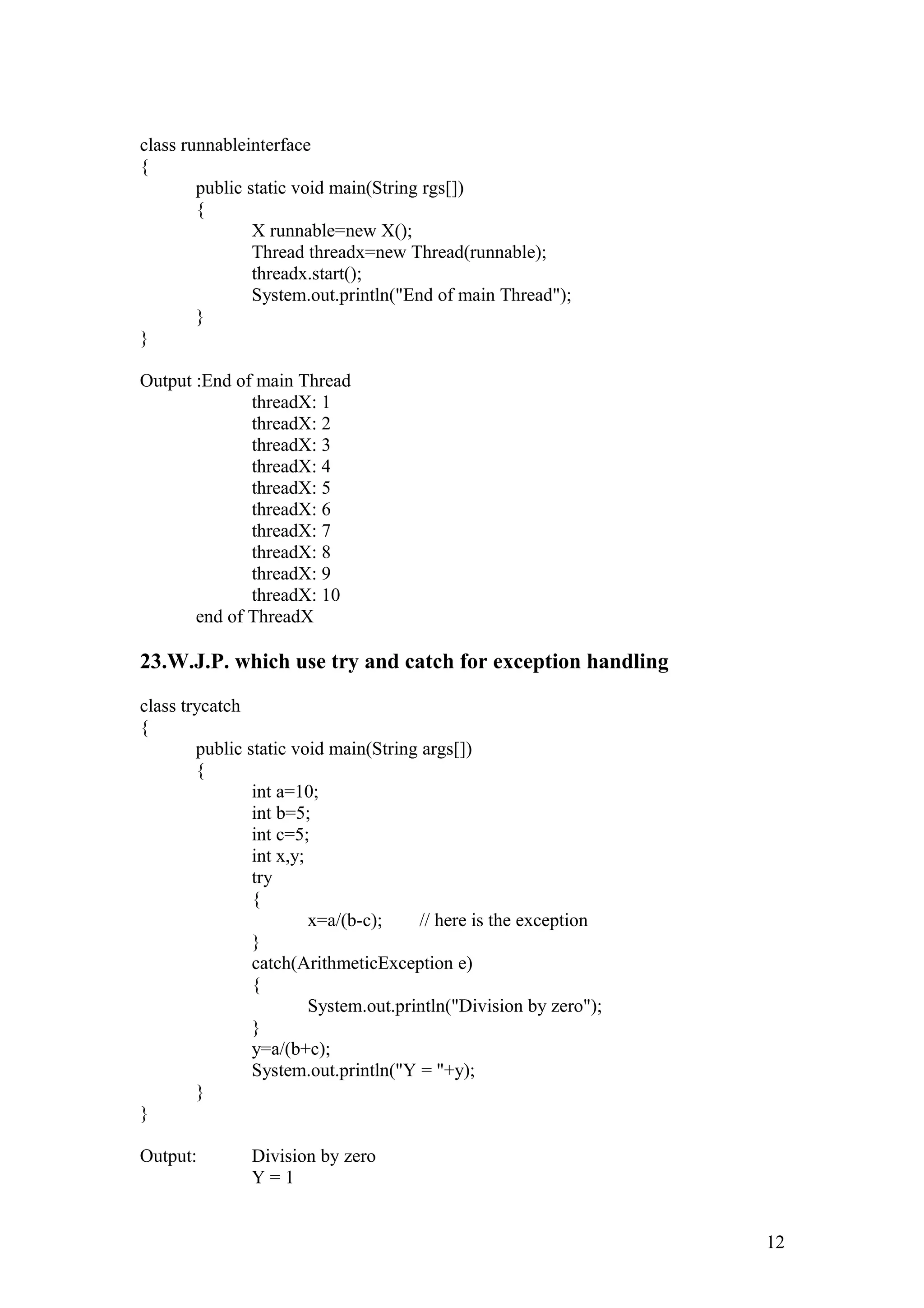 class runnableinterface { public static void main(String rgs[]) { X runnable=new X(); Thread threadx=new Thread(runnable); threadx.start(); System.out.println("End of main Thread"); } } Output :End of main Thread threadX: 1 threadX: 2 threadX: 3 threadX: 4 threadX: 5 threadX: 6 threadX: 7 threadX: 8 threadX: 9 threadX: 10 end of ThreadX 23.W.J.P. which use try and catch for exception handling class trycatch { public static void main(String args[]) { int a=10; int b=5; int c=5; int x,y; try { x=a/(b-c); // here is the exception } catch(ArithmeticException e) { System.out.println("Division by zero"); } y=a/(b+c); System.out.println("Y = "+y); } } Output: Division by zero Y = 1 12 