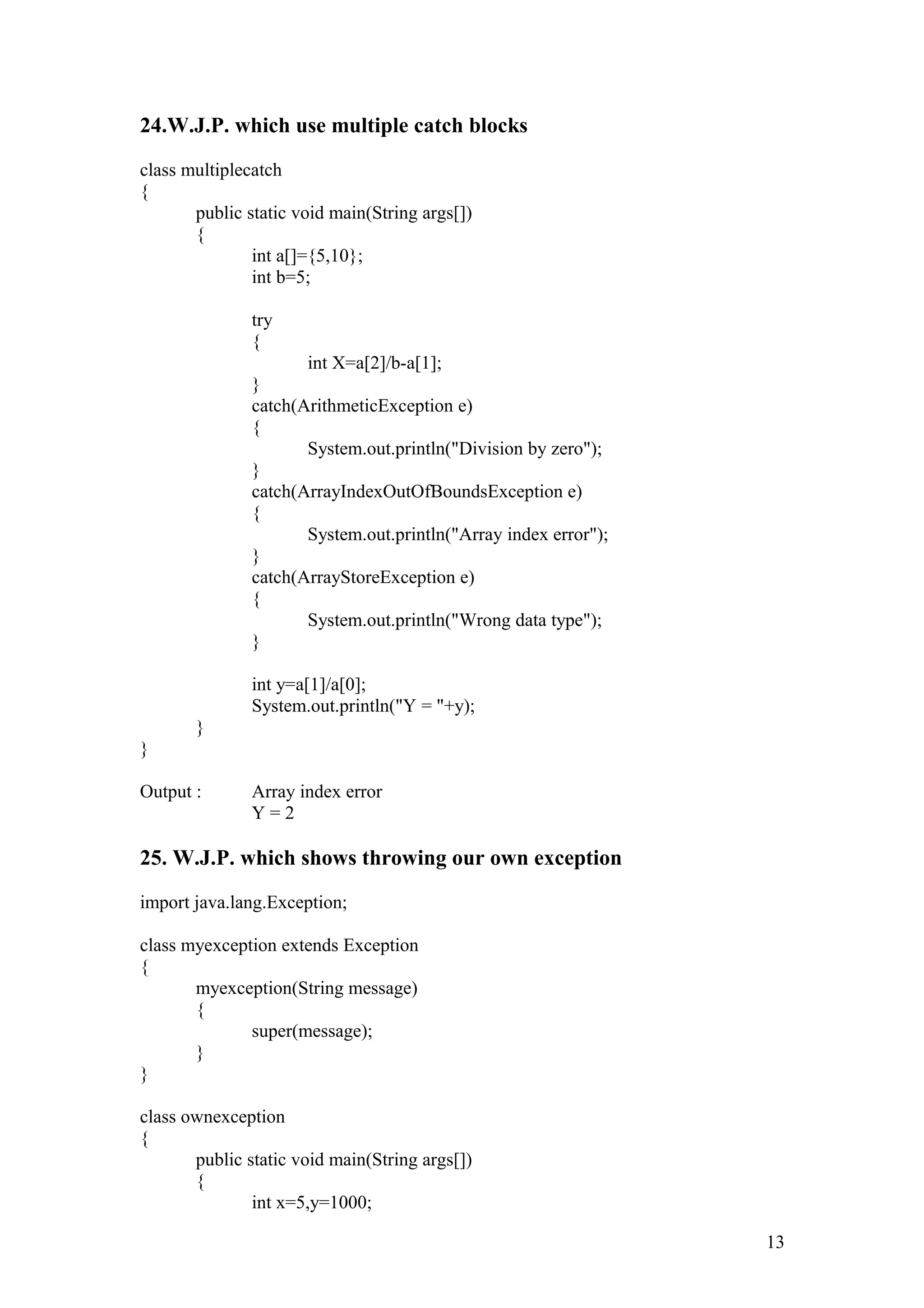 24.W.J.P. which use multiple catch blocks class multiplecatch { public static void main(String args[]) { int a[]={5,10}; int b=5; try { int X=a[2]/b-a[1]; } catch(ArithmeticException e) { System.out.println("Division by zero"); } catch(ArrayIndexOutOfBoundsException e) { System.out.println("Array index error"); } catch(ArrayStoreException e) { System.out.println("Wrong data type"); } int y=a[1]/a[0]; System.out.println("Y = "+y); } } Output : Array index error Y = 2 25. W.J.P. which shows throwing our own exception import java.lang.Exception; class myexception extends Exception { myexception(String message) { super(message); } } class ownexception { public static void main(String args[]) { int x=5,y=1000; 13 