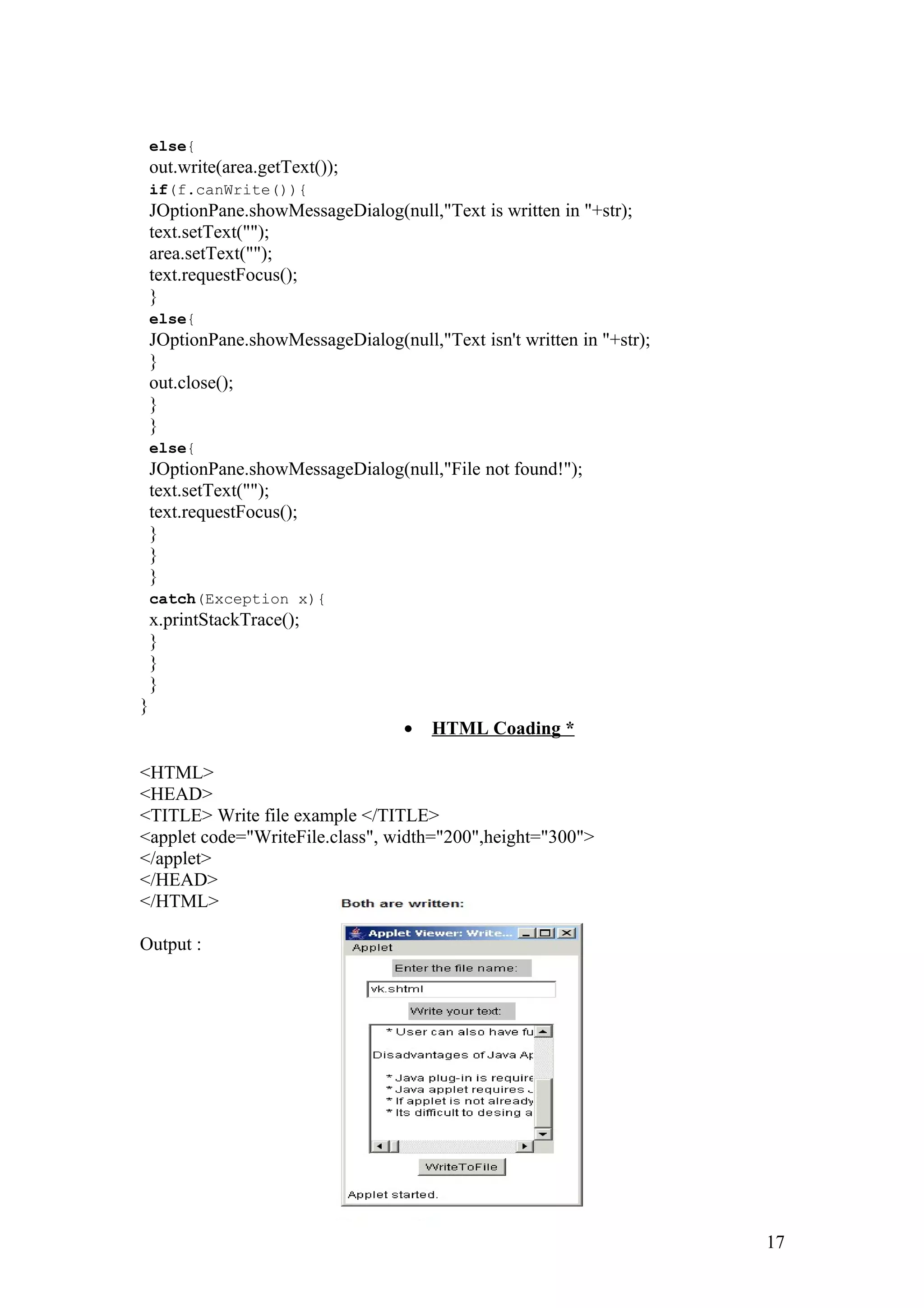 else{ out.write(area.getText()); if(f.canWrite()){ JOptionPane.showMessageDialog(null,"Text is written in "+str); text.setText(""); area.setText(""); text.requestFocus(); } else{ JOptionPane.showMessageDialog(null,"Text isn't written in "+str); } out.close(); } } else{ JOptionPane.showMessageDialog(null,"File not found!"); text.setText(""); text.requestFocus(); } } } catch(Exception x){ x.printStackTrace(); } } } } · HTML Coading * <HTML> <HEAD> <TITLE> Write file example </TITLE> <applet code="WriteFile.class", width="200",height="300"> </applet> </HEAD> </HTML> Output : 17 