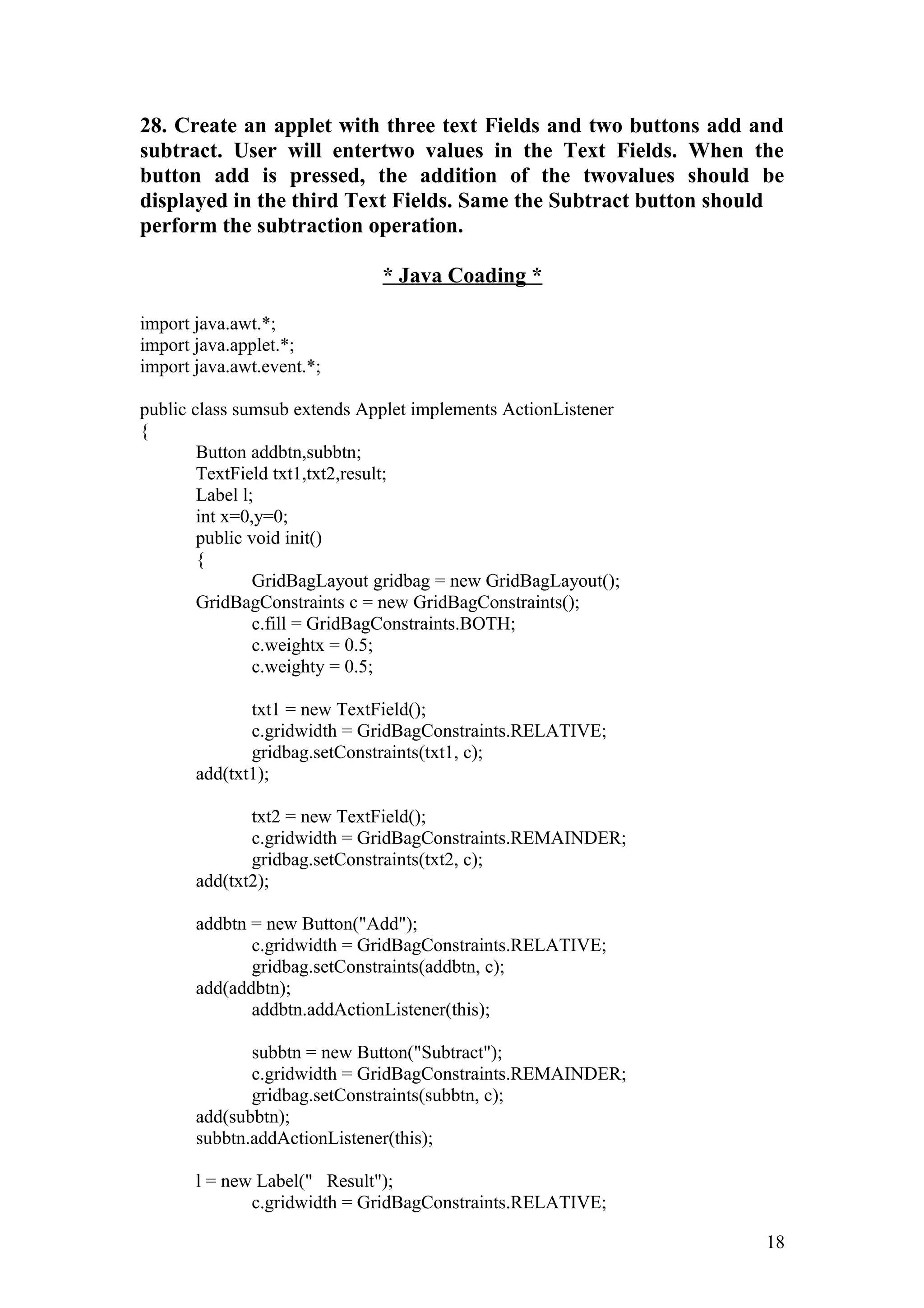 28. Create an applet with three text Fields and two buttons add and subtract. User will entertwo values in the Text Fields. When the button add is pressed, the addition of the twovalues should be displayed in the third Text Fields. Same the Subtract button should perform the subtraction operation. * Java Coading * import java.awt.*; import java.applet.*; import java.awt.event.*; public class sumsub extends Applet implements ActionListener { Button addbtn,subbtn; TextField txt1,txt2,result; Label l; int x=0,y=0; public void init() { GridBagLayout gridbag = new GridBagLayout(); GridBagConstraints c = new GridBagConstraints(); c.fill = GridBagConstraints.BOTH; c.weightx = 0.5; c.weighty = 0.5; txt1 = new TextField(); c.gridwidth = GridBagConstraints.RELATIVE; gridbag.setConstraints(txt1, c); add(txt1); txt2 = new TextField(); c.gridwidth = GridBagConstraints.REMAINDER; gridbag.setConstraints(txt2, c); add(txt2); addbtn = new Button("Add"); c.gridwidth = GridBagConstraints.RELATIVE; gridbag.setConstraints(addbtn, c); add(addbtn); addbtn.addActionListener(this); subbtn = new Button("Subtract"); c.gridwidth = GridBagConstraints.REMAINDER; gridbag.setConstraints(subbtn, c); add(subbtn); subbtn.addActionListener(this); l = new Label(" Result"); c.gridwidth = GridBagConstraints.RELATIVE; 18 