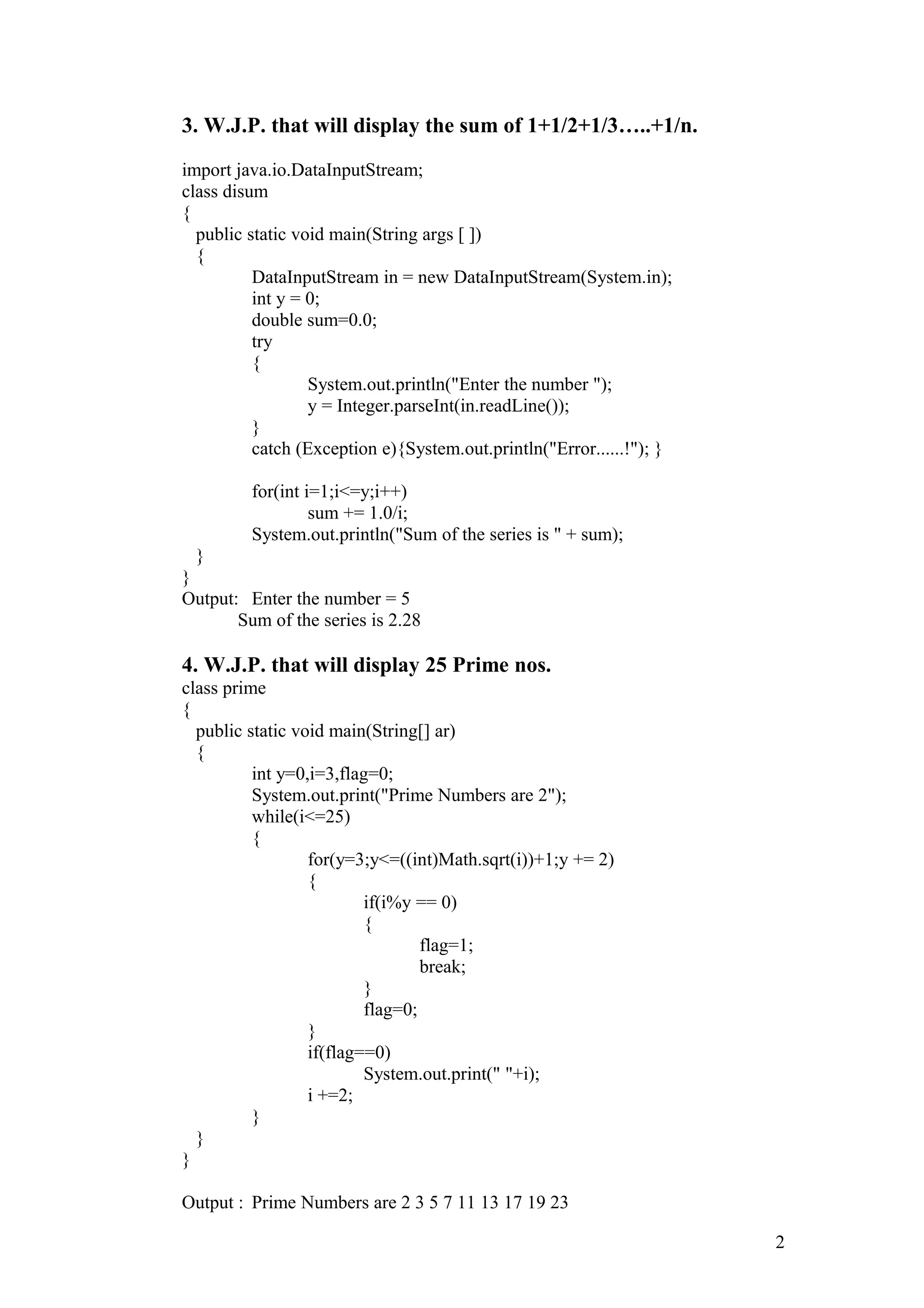 3. W.J.P. that will display the sum of 1+1/2+1/3…..+1/n. import java.io.DataInputStream; class disum { public static void main(String args [ ]) { DataInputStream in = new DataInputStream(System.in); int y = 0; double sum=0.0; try { System.out.println("Enter the number "); y = Integer.parseInt(in.readLine()); } catch (Exception e){System.out.println("Error......!"); } for(int i=1;i<=y;i++) sum += 1.0/i; System.out.println("Sum of the series is " + sum); } } Output: Enter the number = 5 Sum of the series is 2.28 4. W.J.P. that will display 25 Prime nos. class prime { public static void main(String[] ar) { int y=0,i=3,flag=0; System.out.print("Prime Numbers are 2"); while(i<=25) { for(y=3;y<=((int)Math.sqrt(i))+1;y += 2) { if(i%y == 0) { flag=1; break; } flag=0; } if(flag==0) System.out.print(" "+i); i +=2; } } } Output : Prime Numbers are 2 3 5 7 11 13 17 19 23 2 