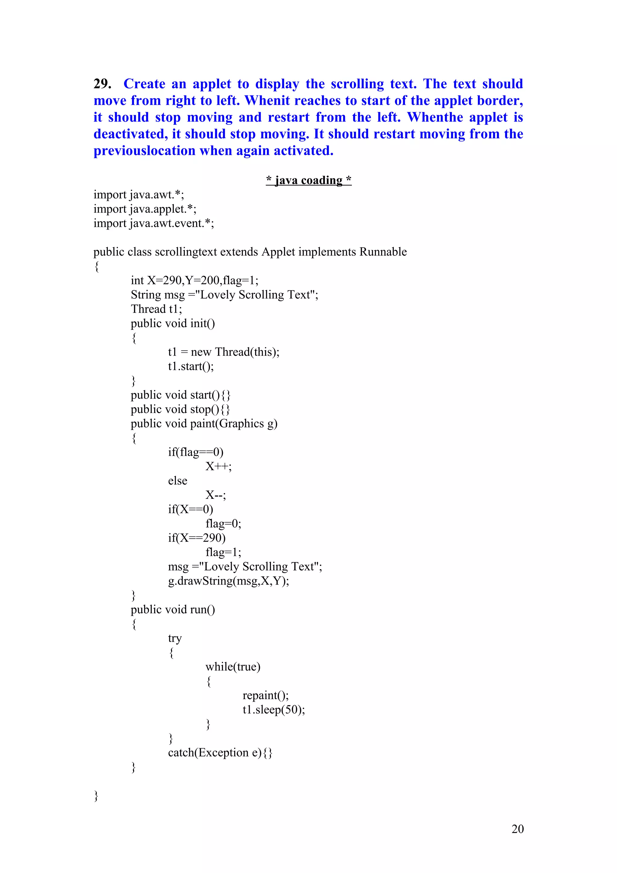 29. Create an applet to display the scrolling text. The text should move from right to left. Whenit reaches to start of the applet border, it should stop moving and restart from the left. Whenthe applet is deactivated, it should stop moving. It should restart moving from the previouslocation when again activated. * java coading * import java.awt.*; import java.applet.*; import java.awt.event.*; public class scrollingtext extends Applet implements Runnable { int X=290,Y=200,flag=1; String msg ="Lovely Scrolling Text"; Thread t1; public void init() { t1 = new Thread(this); t1.start(); } public void start(){} public void stop(){} public void paint(Graphics g) { if(flag==0) X++; else X--; if(X==0) flag=0; if(X==290) flag=1; msg ="Lovely Scrolling Text"; g.drawString(msg,X,Y); } public void run() { try { while(true) { repaint(); t1.sleep(50); } } catch(Exception e){} } } 20 