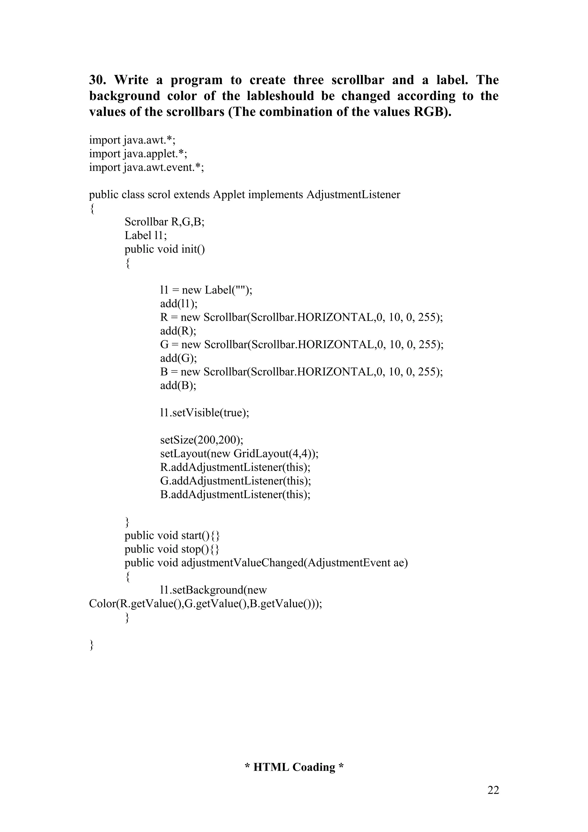 30. Write a program to create three scrollbar and a label. The background color of the lableshould be changed according to the values of the scrollbars (The combination of the values RGB). import java.awt.*; import java.applet.*; import java.awt.event.*; public class scrol extends Applet implements AdjustmentListener { Scrollbar R,G,B; Label l1; public void init() { l1 = new Label(""); add(l1); R = new Scrollbar(Scrollbar.HORIZONTAL,0, 10, 0, 255); add(R); G = new Scrollbar(Scrollbar.HORIZONTAL,0, 10, 0, 255); add(G); B = new Scrollbar(Scrollbar.HORIZONTAL,0, 10, 0, 255); add(B); l1.setVisible(true); setSize(200,200); setLayout(new GridLayout(4,4)); R.addAdjustmentListener(this); G.addAdjustmentListener(this); B.addAdjustmentListener(this); } public void start(){} public void stop(){} public void adjustmentValueChanged(AdjustmentEvent ae) { l1.setBackground(new Color(R.getValue(),G.getValue(),B.getValue())); } } * HTML Coading * 22 
