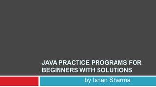 JAVA PRACTICE PROGRAMS FOR
BEGINNERS WITH SOLUTIONS
by Ishan Sharma
 