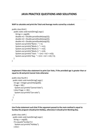 JAVA PRACTICE QUESTIONS AND SOLUTIONS
WAP to calculate and print the Total and Average marks scored by a student.
public class third {
public static void main(String[] args) {
String n = args[0];
double m1 = Double.parseDouble(args[1]);
double m2 = Double.parseDouble(args[2]);
double m3 = Double.parseDouble(args[3]);
System.out.println("Name : " + n);
System.out.println("Marks 1: " + m1);
System.out.println("Marks 2: " + m2);
System.out.println("Marks 3: " + m3);
System.out.println("Total : " + (m1 + m2 + m3));
System.out.println("Avg : " + (m1 + m2 + m3) / 3);
}
}
implement if-then-else statement to print Can Vote, if the provided age is greater than or
equal to 18 and print Cannot Vote otherwise
public class fourth {
public static void main(String[] args) {
int age = Integer.parseInt(args[0]);
if (age < 18) {
System.out.println("Cannot Vote");
} else if (age >= 18) {
System.out.println("Can vote");
}
}
}
Use If-else statement such that if the argument passed to the main method is equal to
Sunday the program should print Holiday, otherwise it should print Working Day.
public class sixth {
public static void main(String[] args) {
String s = args[0];
if (s.equals("Sunday")) {
System.out.println("Holiday");
} else {
 