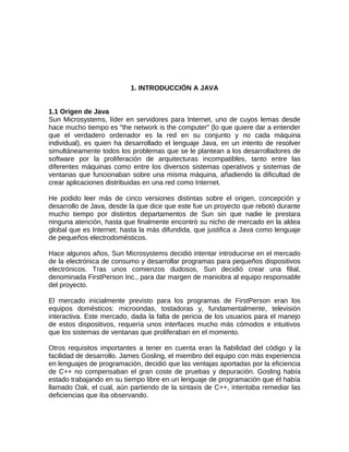 1. INTRODUCCIÓN A JAVA


1.1 Origen de Java
Sun Microsystems, líder en servidores para Internet, uno de cuyos lemas desde
hace mucho tiempo es "the network is the computer" (lo que quiere dar a entender
que el verdadero ordenador es la red en su conjunto y no cada máquina
individual), es quien ha desarrollado el lenguaje Java, en un intento de resolver
simultáneamente todos los problemas que se le plantean a los desarrolladores de
software por la proliferación de arquitecturas incompatibles, tanto entre las
diferentes máquinas como entre los diversos sistemas operativos y sistemas de
ventanas que funcionaban sobre una misma máquina, añadiendo la dificultad de
crear aplicaciones distribuidas en una red como Internet.

He podido leer más de cinco versiones distintas sobre el origen, concepción y
desarrollo de Java, desde la que dice que este fue un proyecto que rebotó durante
mucho tiempo por distintos departamentos de Sun sin que nadie le prestara
ninguna atención, hasta que finalmente encontró su nicho de mercado en la aldea
global que es Internet; hasta la más difundida, que justifica a Java como lenguaje
de pequeños electrodomésticos.

Hace algunos años, Sun Microsystems decidió intentar introducirse en el mercado
de la electrónica de consumo y desarrollar programas para pequeños dispositivos
electrónicos. Tras unos comienzos dudosos, Sun decidió crear una filial,
denominada FirstPerson Inc., para dar margen de maniobra al equipo responsable
del proyecto.

El mercado inicialmente previsto para los programas de FirstPerson eran los
equipos domésticos: microondas, tostadoras y, fundamentalmente, televisión
interactiva. Este mercado, dada la falta de pericia de los usuarios para el manejo
de estos dispositivos, requería unos interfaces mucho más cómodos e intuitivos
que los sistemas de ventanas que proliferaban en el momento.

Otros requisitos importantes a tener en cuenta eran la fiabilidad del código y la
facilidad de desarrollo. James Gosling, el miembro del equipo con más experiencia
en lenguajes de programación, decidió que las ventajas aportadas por la eficiencia
de C++ no compensaban el gran coste de pruebas y depuración. Gosling había
estado trabajando en su tiempo libre en un lenguaje de programación que él había
llamado Oak, el cual, aún partiendo de la sintaxis de C++, intentaba remediar las
deficiencias que iba observando.
 