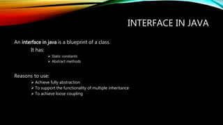 INTERFACE IN JAVA
An interface in java is a blueprint of a class.
It has:
 Static constants
 Abstract methods
Reasons to use:
 Achieve fully abstraction
 To support the functionality of multiple inheritance
 To achieve loose coupling
 