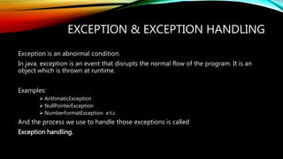 EXCEPTION & EXCEPTION HANDLING
Exception is an abnormal condition.
In java, exception is an event that disrupts the normal flow of the program. It is an
object which is thrown at runtime.
Examples:
 ArithmaticException
 NullPointerException
 NumberFormatException e.t.c
And the process we use to handle those exceptions is called
Exception handling.
 