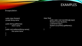 EXAMPLES
Encapsulation:
public class Student{
private String name;
public String getName(){
return name;
}
public void setName(String name){
this.name=name
}
}
class Test{
public static void main(String[] args){
Student s=new Student();
s.setname("vijay");
System.out.println(s.getName());
}
}
 