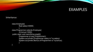 EXAMPLES
Inheritance:
class Employee{
float salary=40000;
}
class Programmer extends Employee{
int bonus=10000;
public static void main(String args[]){
Programmer p=new Programmer();
System.out.println("Programmer salary is:"+p.salary);
System.out.println("Bonus of Programmer is:"+p.bonus);
}
}
 