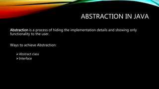 ABSTRACTION IN JAVA
Abstraction is a process of hiding the implementation details and showing only
functionality to the user.
Ways to achieve Abstraction:
Abstract class
Interface
 