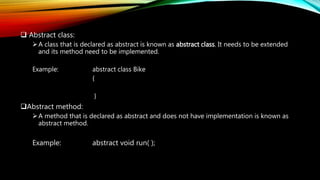  Abstract class:
A class that is declared as abstract is known as abstract class. It needs to be extended
and its method need to be implemented.
Example: abstract class Bike
{
}
Abstract method:
A method that is declared as abstract and does not have implementation is known as
abstract method.
Example: abstract void run( );
 