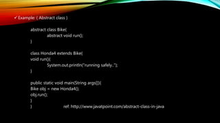  Example: ( Abstract class )
abstract class Bike{
abstract void run();
}
class Honda4 extends Bike{
void run(){
System.out.println("running safely..");
}
public static void main(String args[]){
Bike obj = new Honda4();
obj.run();
}
} ref: http://www.javatpoint.com/abstract-class-in-java
 