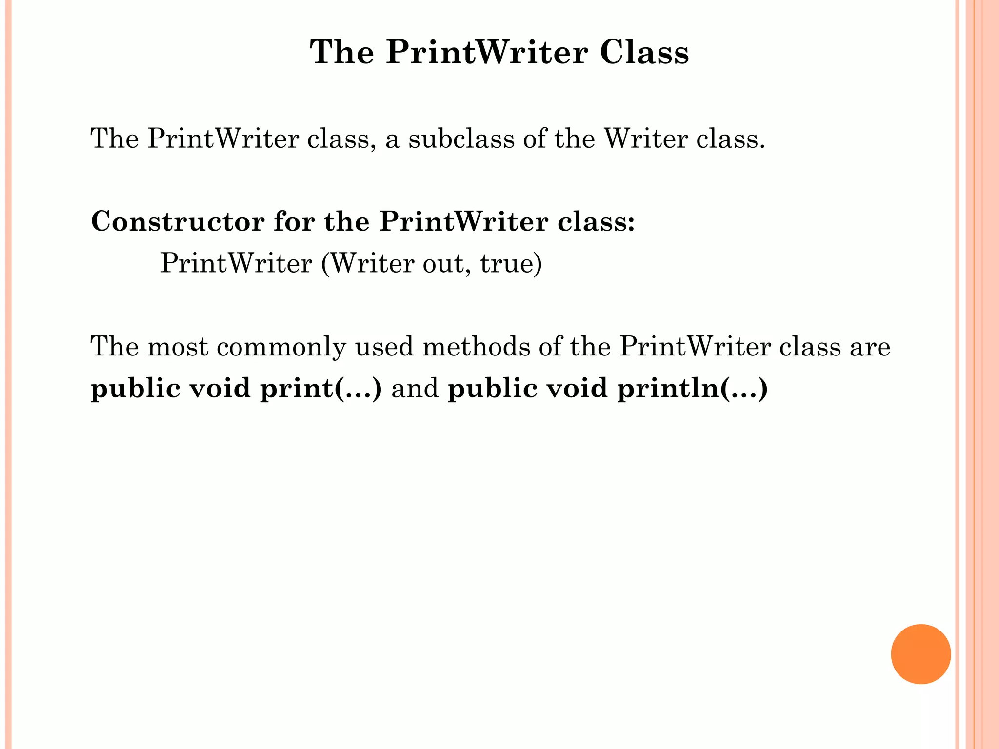 The PrintWriter Class
The PrintWriter class, a subclass of the Writer class.
Constructor for the PrintWriter class:
PrintWriter (Writer out, true)
The most commonly used methods of the PrintWriter class are
public void print(…) and public void println(…)

 