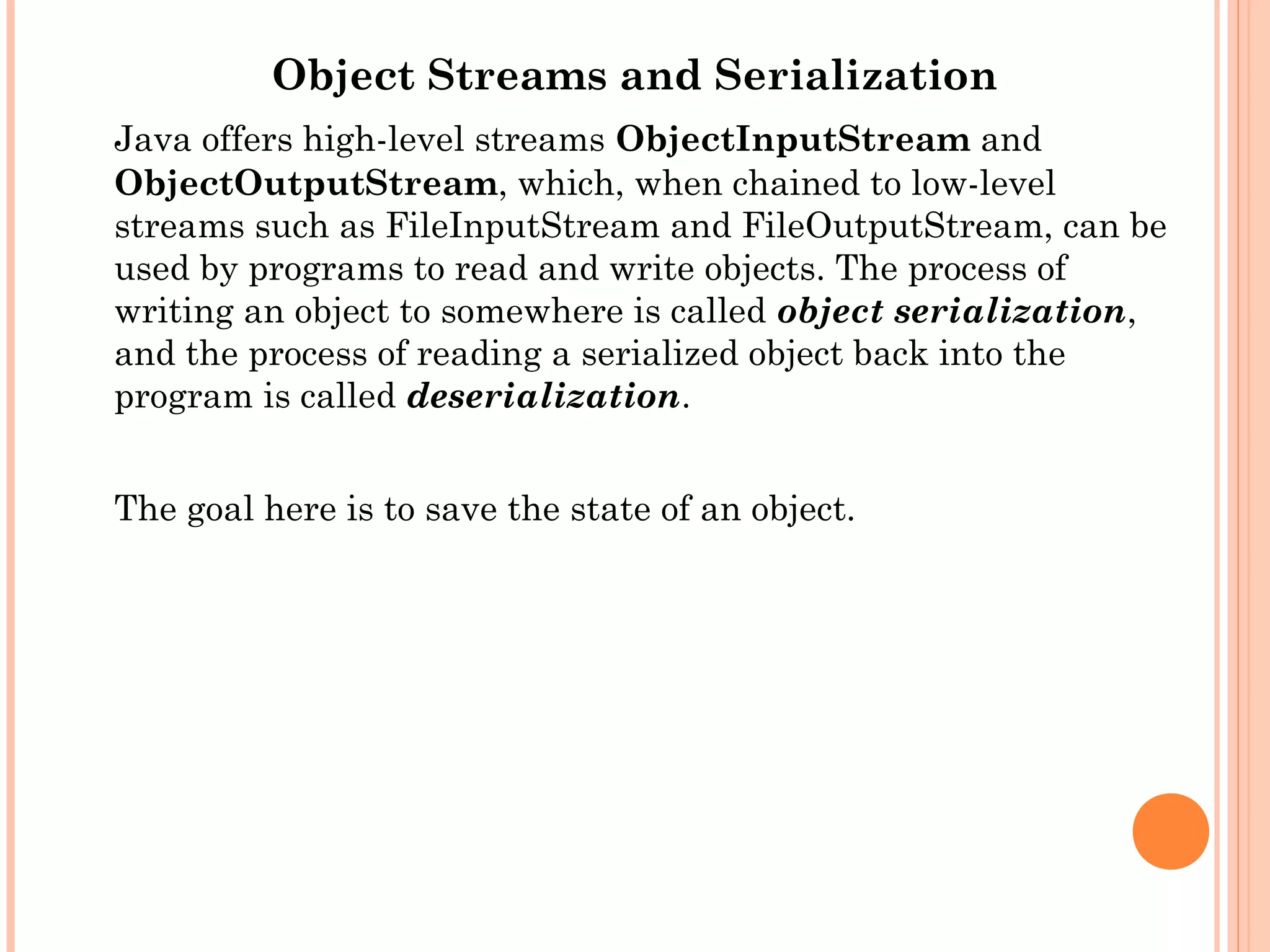 Object Streams and Serialization
Java offers high-level streams ObjectInputStream and
ObjectOutputStream, which, when chained to low-level
streams such as FileInputStream and FileOutputStream, can be
used by programs to read and write objects. The process of
writing an object to somewhere is called object serialization,
and the process of reading a serialized object back into the
program is called deserialization.
The goal here is to save the state of an object.

 
