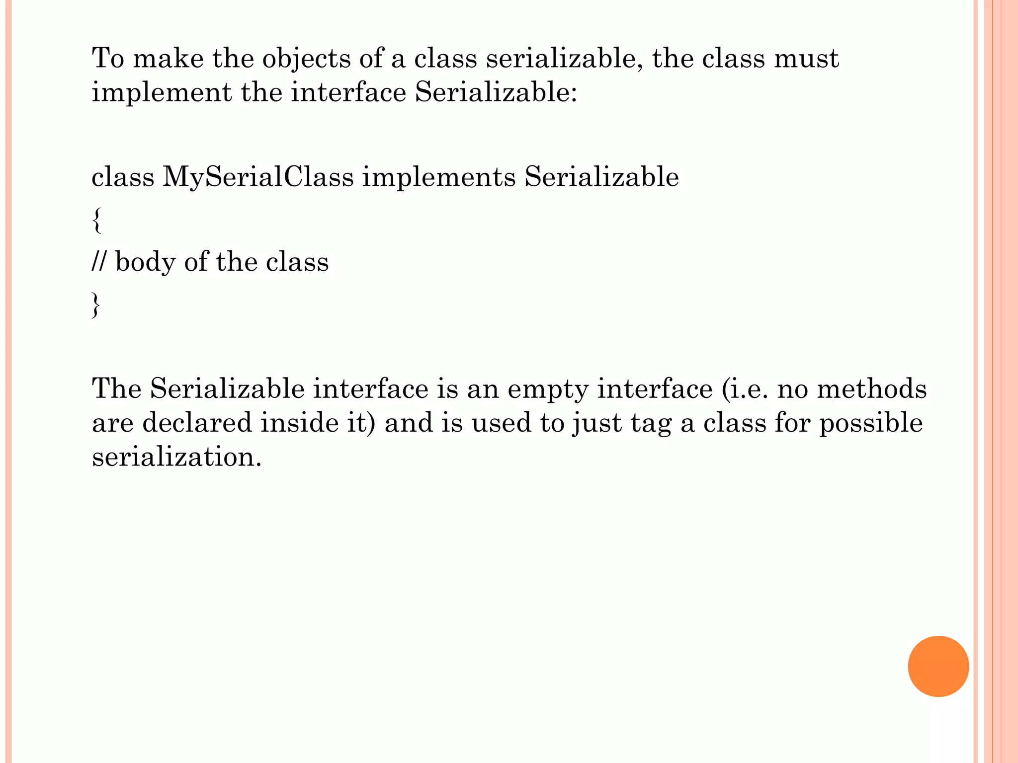 To make the objects of a class serializable, the class must
implement the interface Serializable:
class MySerialClass implements Serializable
{
// body of the class
}
The Serializable interface is an empty interface (i.e. no methods
are declared inside it) and is used to just tag a class for possible
serialization.

 