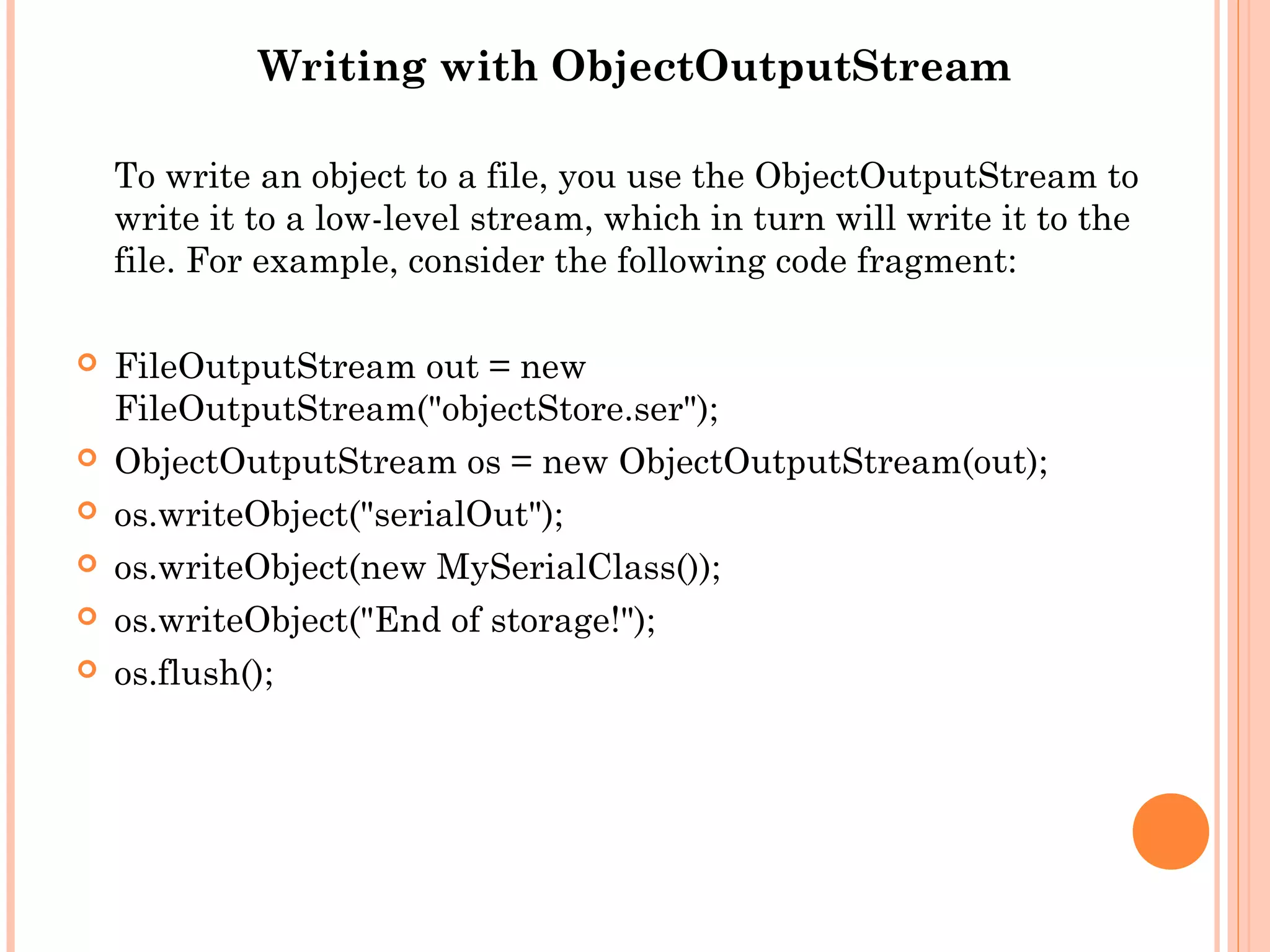 Writing with ObjectOutputStream
To write an object to a file, you use the ObjectOutputStream to
write it to a low-level stream, which in turn will write it to the
file. For example, consider the following code fragment:








FileOutputStream out = new
FileOutputStream("objectStore.ser");
ObjectOutputStream os = new ObjectOutputStream(out);
os.writeObject("serialOut");
os.writeObject(new MySerialClass());
os.writeObject("End of storage!");
os.flush();

 
