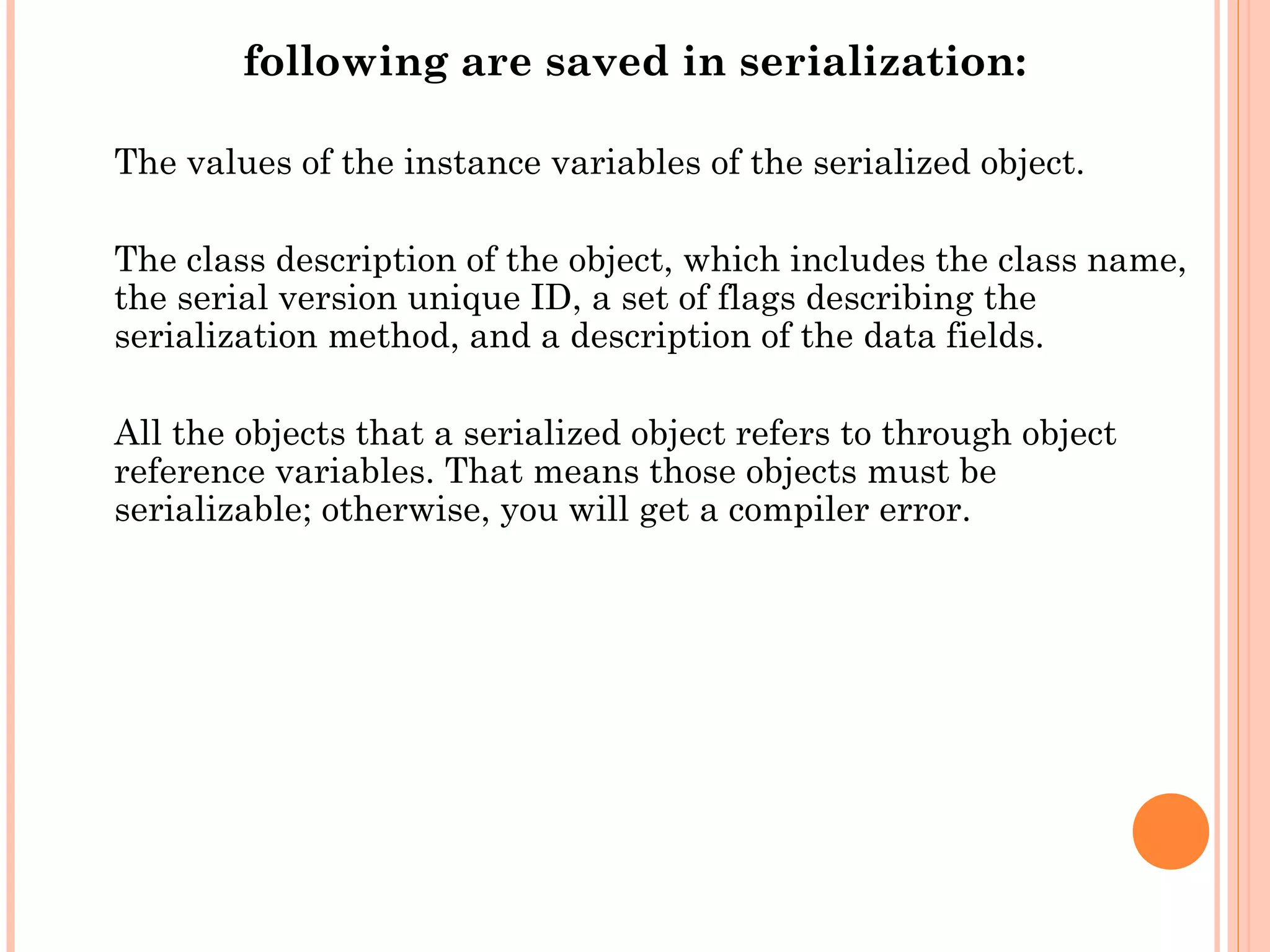 following are saved in serialization:
The values of the instance variables of the serialized object.
The class description of the object, which includes the class name,
the serial version unique ID, a set of flags describing the
serialization method, and a description of the data fields.
All the objects that a serialized object refers to through object
reference variables. That means those objects must be
serializable; otherwise, you will get a compiler error.

 