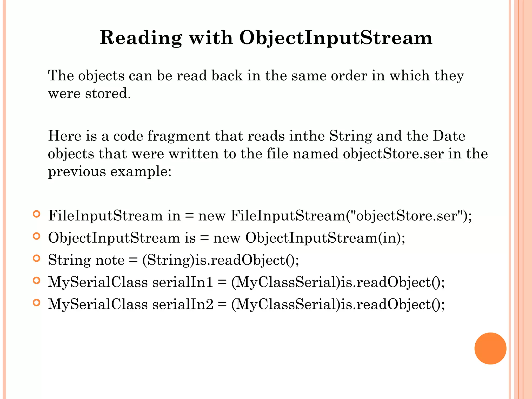 Reading with ObjectInputStream
The objects can be read back in the same order in which they
were stored.
Here is a code fragment that reads inthe String and the Date
objects that were written to the file named objectStore.ser in the
previous example:






FileInputStream in = new FileInputStream("objectStore.ser");
ObjectInputStream is = new ObjectInputStream(in);
String note = (String)is.readObject();
MySerialClass serialIn1 = (MyClassSerial)is.readObject();
MySerialClass serialIn2 = (MyClassSerial)is.readObject();

 