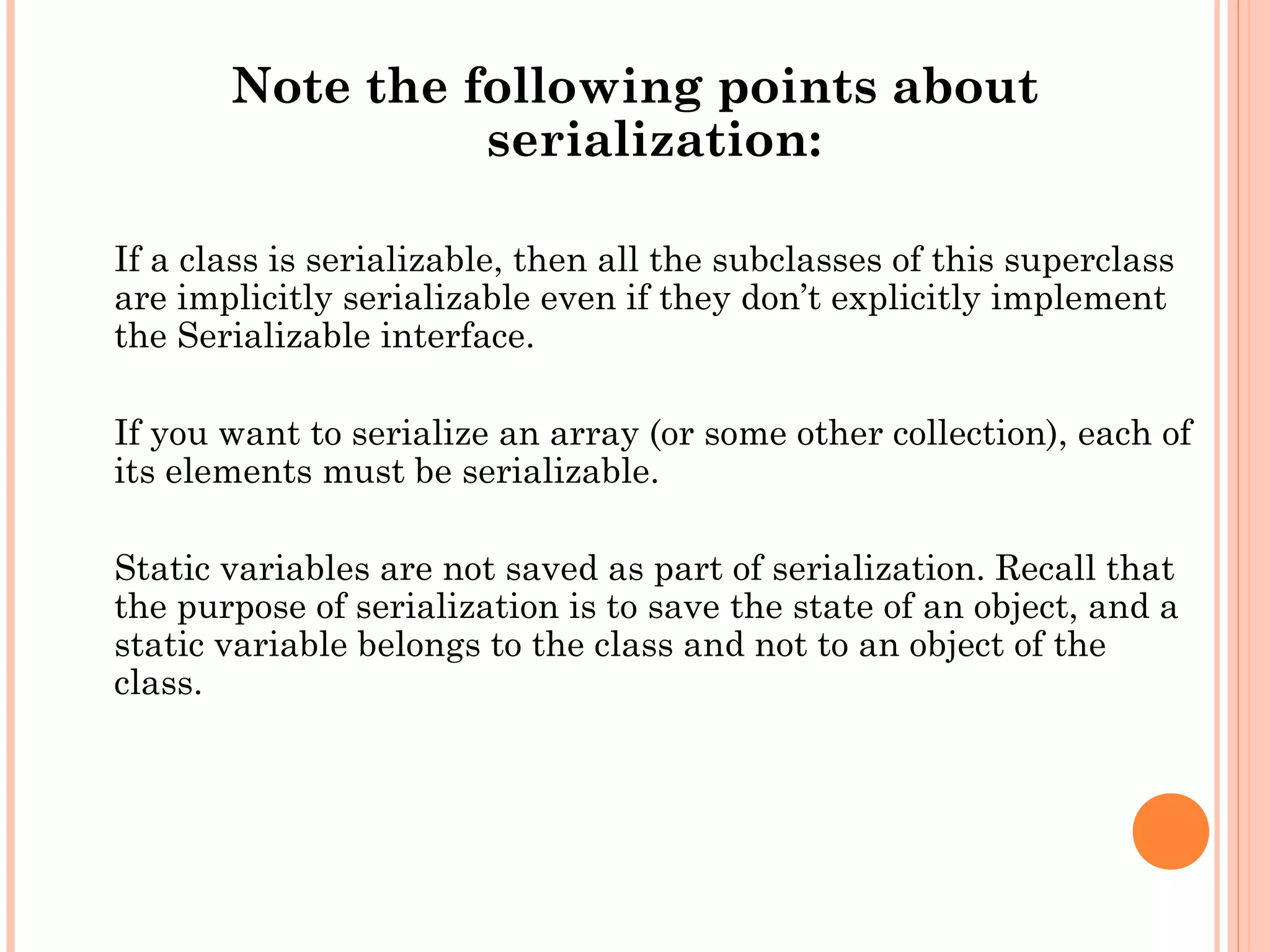 Note the following points about
serialization:
If a class is serializable, then all the subclasses of this superclass
are implicitly serializable even if they don’t explicitly implement
the Serializable interface.
If you want to serialize an array (or some other collection), each of
its elements must be serializable.
Static variables are not saved as part of serialization. Recall that
the purpose of serialization is to save the state of an object, and a
static variable belongs to the class and not to an object of the
class.

 