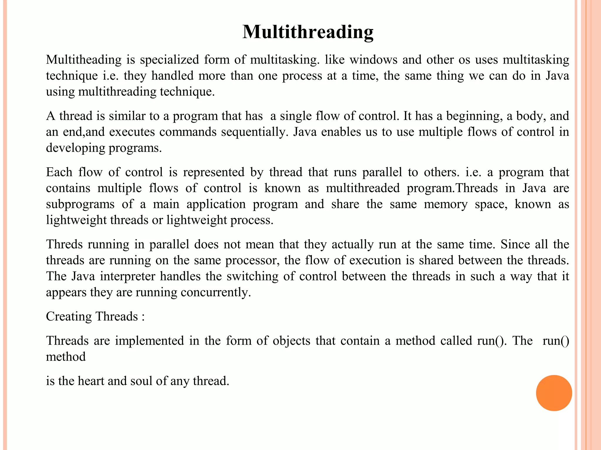 Multithreading
Multitheading is specialized form of multitasking. like windows and other os uses multitasking
technique i.e. they handled more than one process at a time, the same thing we can do in Java
using multithreading technique.
A thread is similar to a program that has a single flow of control. It has a beginning, a body, and
an end,and executes commands sequentially. Java enables us to use multiple flows of control in
developing programs.
Each flow of control is represented by thread that runs parallel to others. i.e. a program that
contains multiple flows of control is known as multithreaded program.Threads in Java are
subprograms of a main application program and share the same memory space, known as
lightweight threads or lightweight process.
Threds running in parallel does not mean that they actually run at the same time. Since all the
threads are running on the same processor, the flow of execution is shared between the threads.
The Java interpreter handles the switching of control between the threads in such a way that it
appears they are running concurrently.
Creating Threads :
Threads are implemented in the form of objects that contain a method called run(). The run()
method
is the heart and soul of any thread.

 