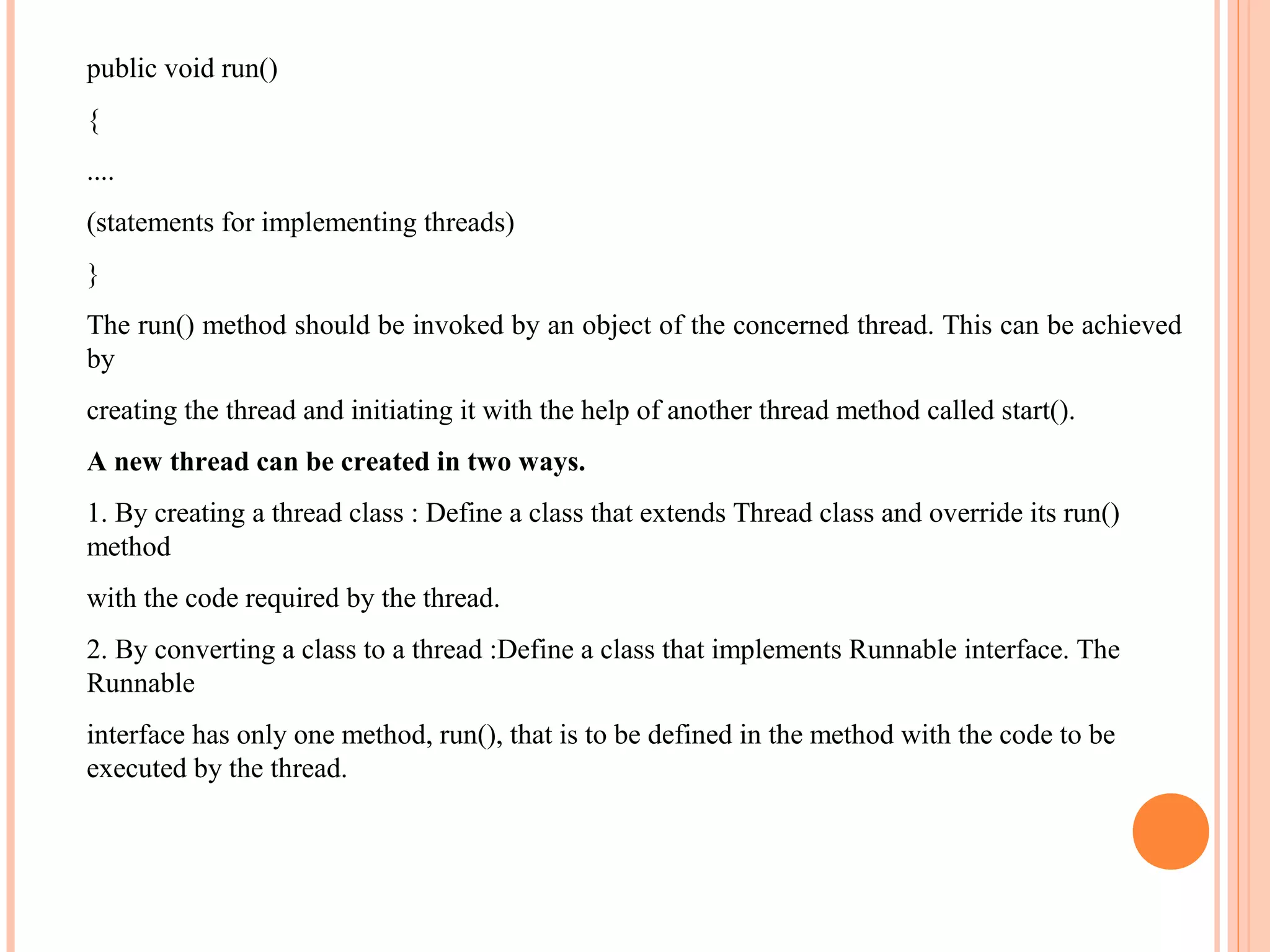 public void run()
{
....
(statements for implementing threads)
}
The run() method should be invoked by an object of the concerned thread. This can be achieved
by
creating the thread and initiating it with the help of another thread method called start().
A new thread can be created in two ways.
1. By creating a thread class : Define a class that extends Thread class and override its run()
method
with the code required by the thread.
2. By converting a class to a thread :Define a class that implements Runnable interface. The
Runnable
interface has only one method, run(), that is to be defined in the method with the code to be
executed by the thread.

 