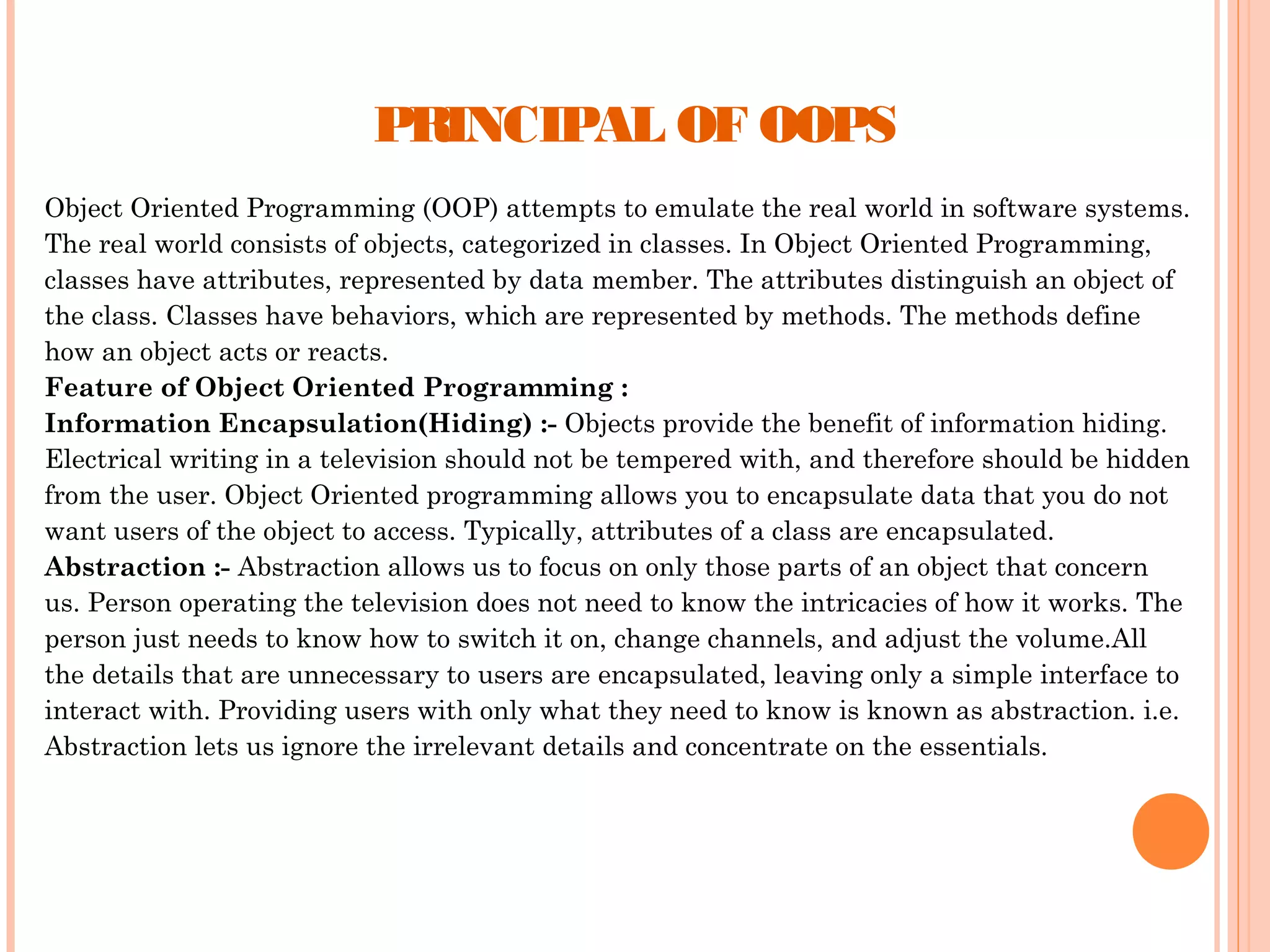 PRINCIPAL OF OOPS
Object Oriented Programming (OOP) attempts to emulate the real world in software systems.
The real world consists of objects, categorized in classes. In Object Oriented Programming,
classes have attributes, represented by data member. The attributes distinguish an object of
the class. Classes have behaviors, which are represented by methods. The methods define
how an object acts or reacts.
Feature of Object Oriented Programming :
Information Encapsulation(Hiding) :- Objects provide the benefit of information hiding.
Electrical writing in a television should not be tempered with, and therefore should be hidden
from the user. Object Oriented programming allows you to encapsulate data that you do not
want users of the object to access. Typically, attributes of a class are encapsulated.
Abstraction :- Abstraction allows us to focus on only those parts of an object that concern
us. Person operating the television does not need to know the intricacies of how it works. The
person just needs to know how to switch it on, change channels, and adjust the volume.All
the details that are unnecessary to users are encapsulated, leaving only a simple interface to
interact with. Providing users with only what they need to know is known as abstraction. i.e.
Abstraction lets us ignore the irrelevant details and concentrate on the essentials.

 