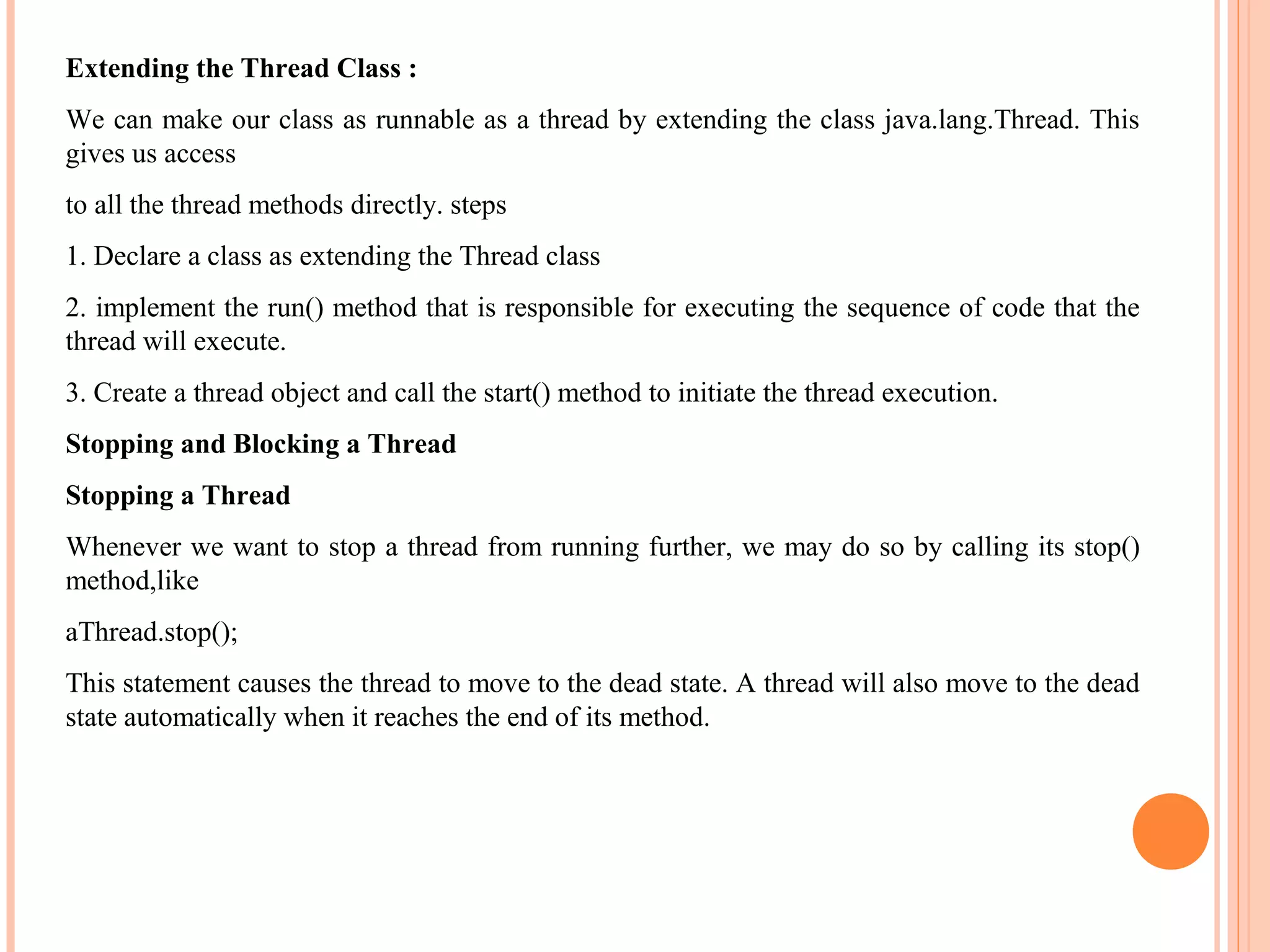 Extending the Thread Class :
We can make our class as runnable as a thread by extending the class java.lang.Thread. This
gives us access
to all the thread methods directly. steps
1. Declare a class as extending the Thread class
2. implement the run() method that is responsible for executing the sequence of code that the
thread will execute.
3. Create a thread object and call the start() method to initiate the thread execution.
Stopping and Blocking a Thread
Stopping a Thread
Whenever we want to stop a thread from running further, we may do so by calling its stop()
method,like
aThread.stop();
This statement causes the thread to move to the dead state. A thread will also move to the dead
state automatically when it reaches the end of its method.

 