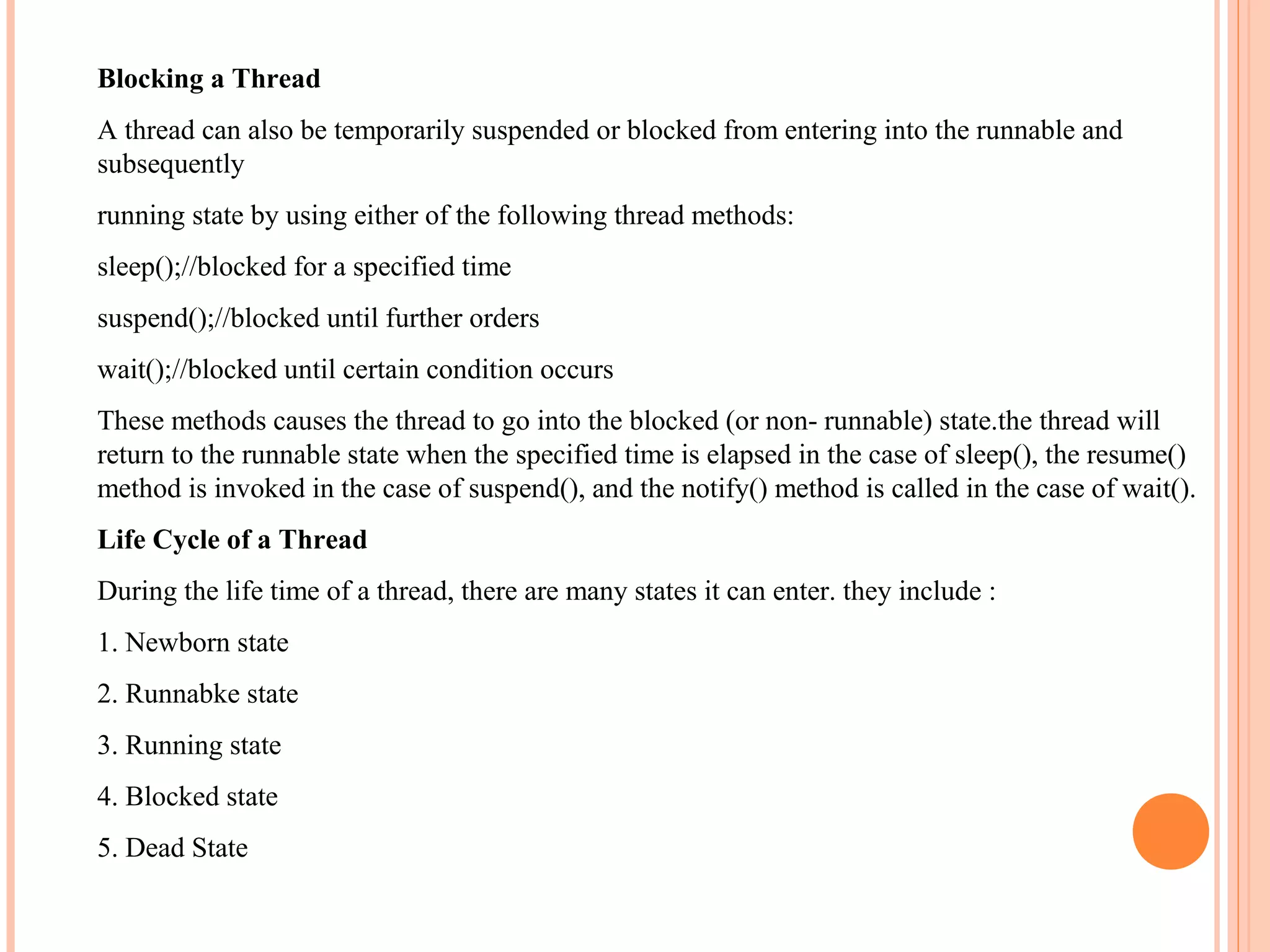 Blocking a Thread
A thread can also be temporarily suspended or blocked from entering into the runnable and
subsequently
running state by using either of the following thread methods:
sleep();//blocked for a specified time
suspend();//blocked until further orders
wait();//blocked until certain condition occurs
These methods causes the thread to go into the blocked (or non- runnable) state.the thread will
return to the runnable state when the specified time is elapsed in the case of sleep(), the resume()
method is invoked in the case of suspend(), and the notify() method is called in the case of wait().
Life Cycle of a Thread
During the life time of a thread, there are many states it can enter. they include :
1. Newborn state
2. Runnabke state
3. Running state
4. Blocked state
5. Dead State

 