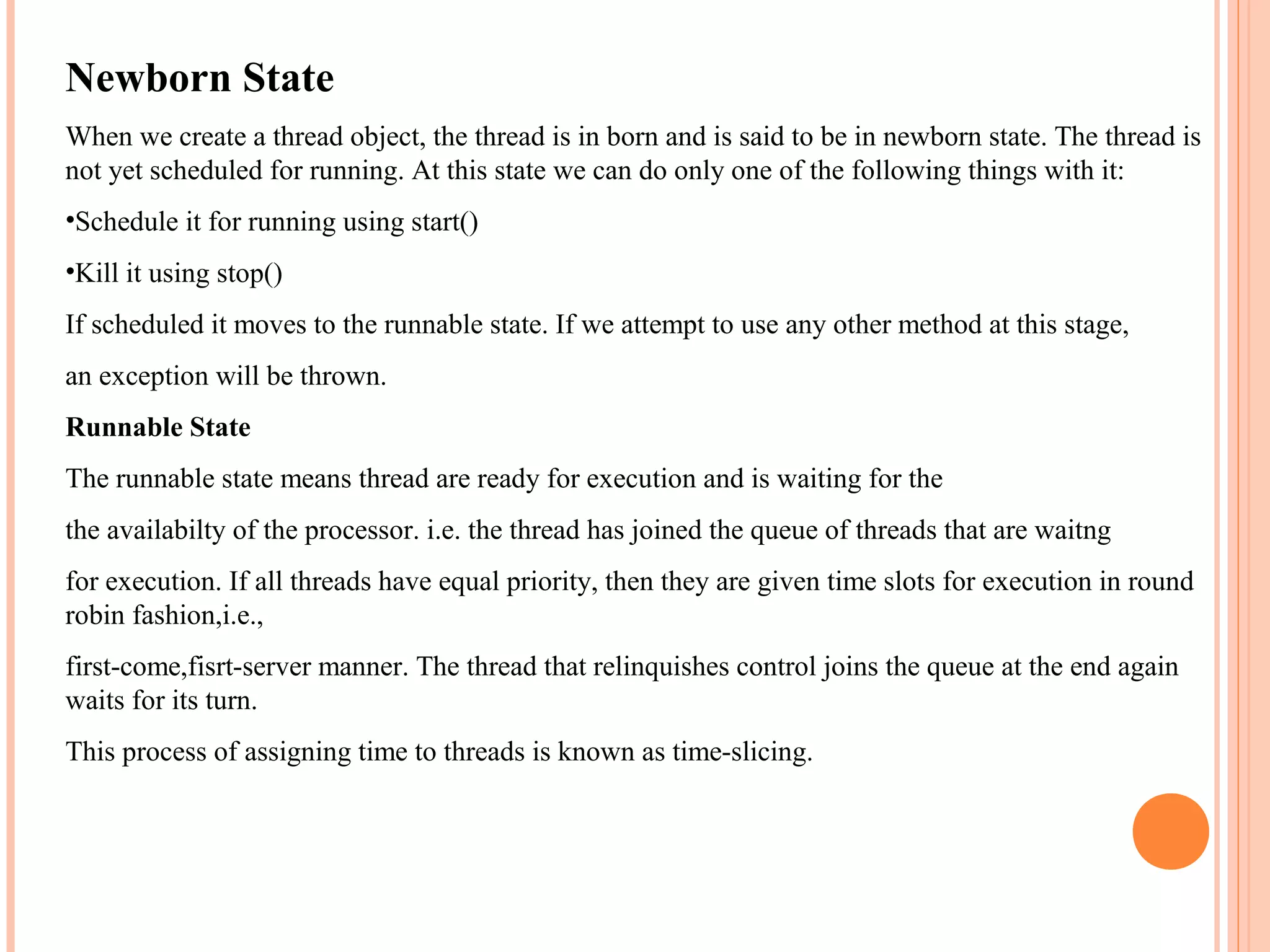 Newborn State
When we create a thread object, the thread is in born and is said to be in newborn state. The thread is
not yet scheduled for running. At this state we can do only one of the following things with it:
•Schedule it for running using start()
•Kill it using stop()
If scheduled it moves to the runnable state. If we attempt to use any other method at this stage,
an exception will be thrown.
Runnable State
The runnable state means thread are ready for execution and is waiting for the
the availabilty of the processor. i.e. the thread has joined the queue of threads that are waitng
for execution. If all threads have equal priority, then they are given time slots for execution in round
robin fashion,i.e.,
first-come,fisrt-server manner. The thread that relinquishes control joins the queue at the end again
waits for its turn.
This process of assigning time to threads is known as time-slicing.

 