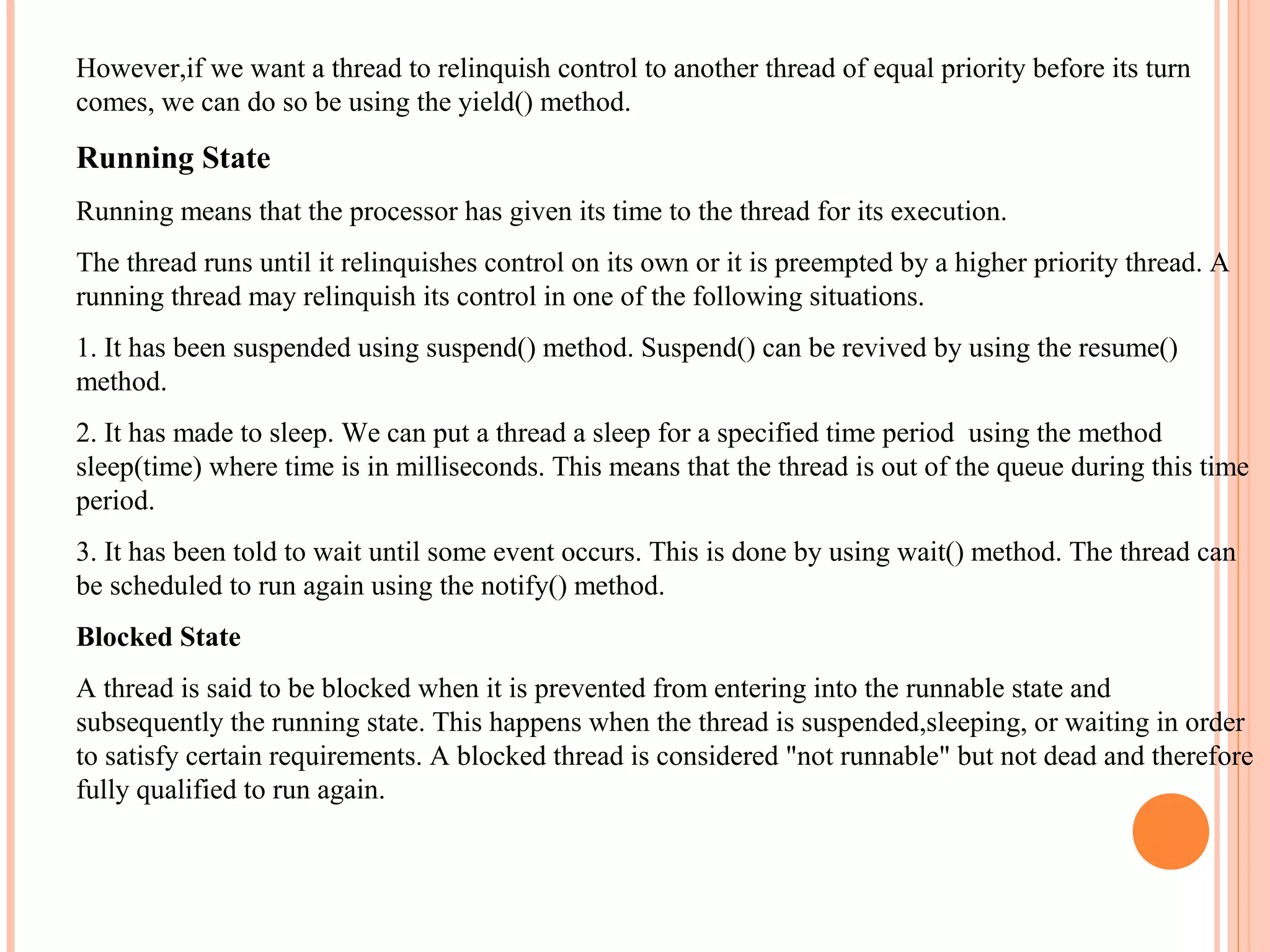 However,if we want a thread to relinquish control to another thread of equal priority before its turn
comes, we can do so be using the yield() method.

Running State
Running means that the processor has given its time to the thread for its execution.
The thread runs until it relinquishes control on its own or it is preempted by a higher priority thread. A
running thread may relinquish its control in one of the following situations.
1. It has been suspended using suspend() method. Suspend() can be revived by using the resume()
method.
2. It has made to sleep. We can put a thread a sleep for a specified time period using the method
sleep(time) where time is in milliseconds. This means that the thread is out of the queue during this time
period.
3. It has been told to wait until some event occurs. This is done by using wait() method. The thread can
be scheduled to run again using the notify() method.
Blocked State
A thread is said to be blocked when it is prevented from entering into the runnable state and
subsequently the running state. This happens when the thread is suspended,sleeping, or waiting in order
to satisfy certain requirements. A blocked thread is considered "not runnable" but not dead and therefore
fully qualified to run again.

 