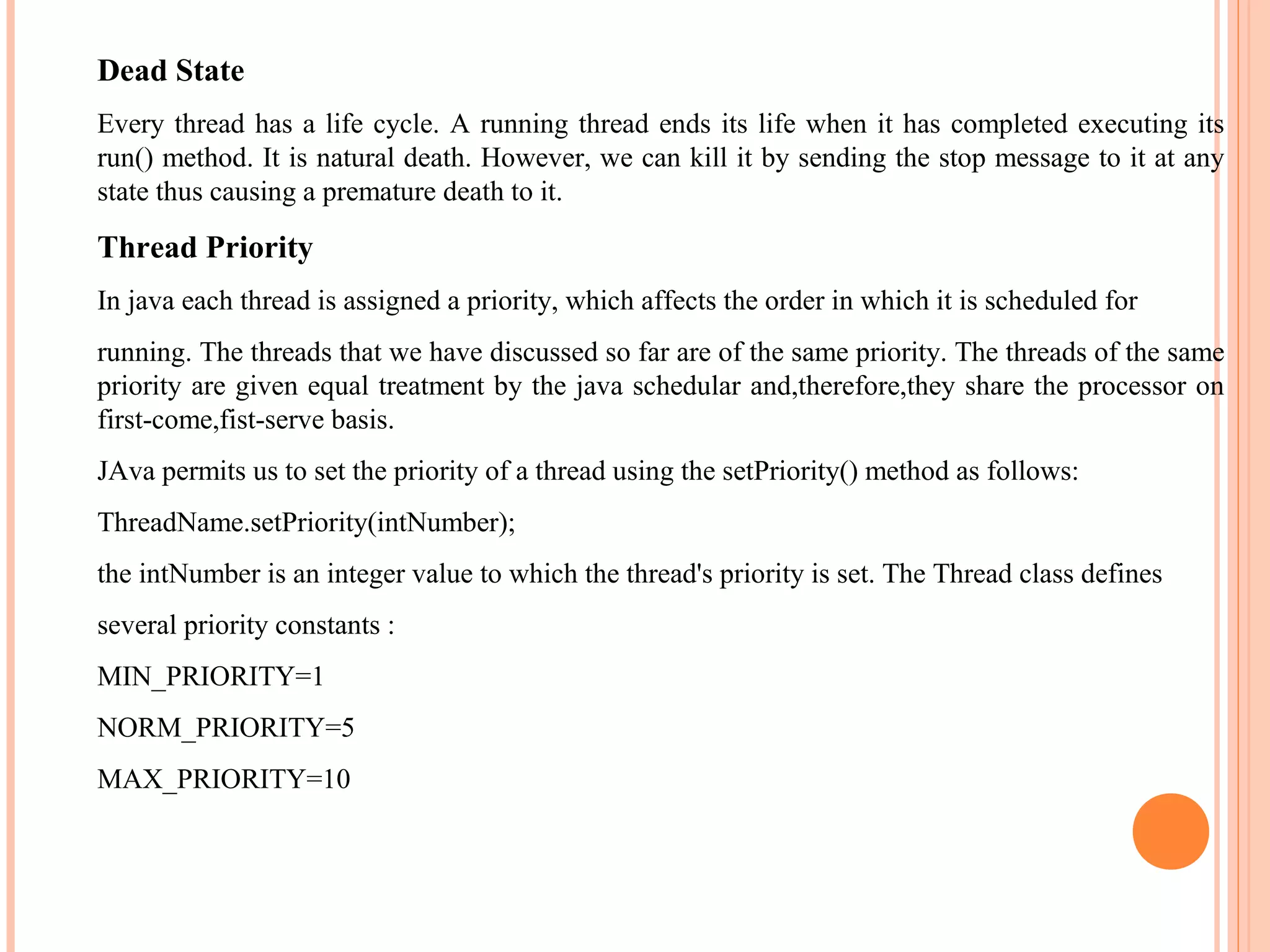 Dead State
Every thread has a life cycle. A running thread ends its life when it has completed executing its
run() method. It is natural death. However, we can kill it by sending the stop message to it at any
state thus causing a premature death to it.

Thread Priority
In java each thread is assigned a priority, which affects the order in which it is scheduled for
running. The threads that we have discussed so far are of the same priority. The threads of the same
priority are given equal treatment by the java schedular and,therefore,they share the processor on
first-come,fist-serve basis.
JAva permits us to set the priority of a thread using the setPriority() method as follows:
ThreadName.setPriority(intNumber);
the intNumber is an integer value to which the thread's priority is set. The Thread class defines
several priority constants :
MIN_PRIORITY=1
NORM_PRIORITY=5
MAX_PRIORITY=10

 