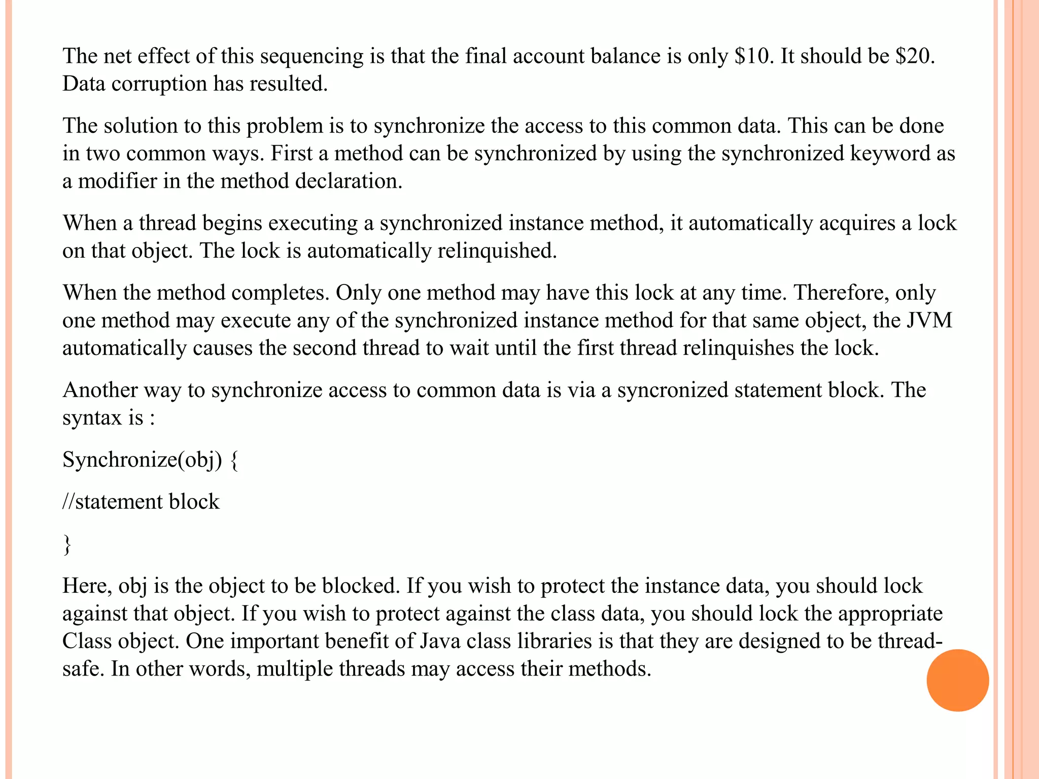 The net effect of this sequencing is that the final account balance is only $10. It should be $20.
Data corruption has resulted.
The solution to this problem is to synchronize the access to this common data. This can be done
in two common ways. First a method can be synchronized by using the synchronized keyword as
a modifier in the method declaration.
When a thread begins executing a synchronized instance method, it automatically acquires a lock
on that object. The lock is automatically relinquished.
When the method completes. Only one method may have this lock at any time. Therefore, only
one method may execute any of the synchronized instance method for that same object, the JVM
automatically causes the second thread to wait until the first thread relinquishes the lock.
Another way to synchronize access to common data is via a syncronized statement block. The
syntax is :
Synchronize(obj) {
//statement block
}
Here, obj is the object to be blocked. If you wish to protect the instance data, you should lock
against that object. If you wish to protect against the class data, you should lock the appropriate
Class object. One important benefit of Java class libraries is that they are designed to be threadsafe. In other words, multiple threads may access their methods.

 