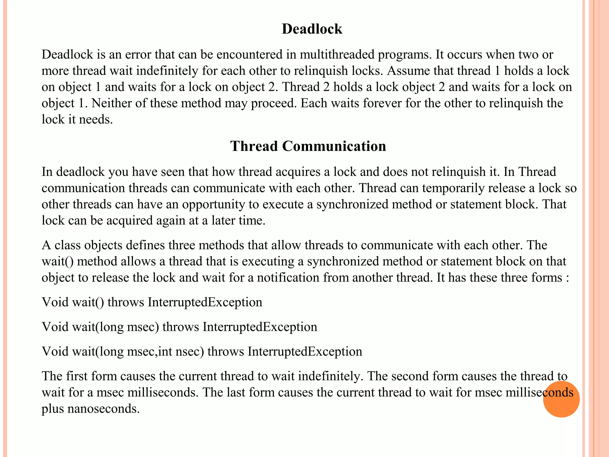 Deadlock
Deadlock is an error that can be encountered in multithreaded programs. It occurs when two or
more thread wait indefinitely for each other to relinquish locks. Assume that thread 1 holds a lock
on object 1 and waits for a lock on object 2. Thread 2 holds a lock object 2 and waits for a lock on
object 1. Neither of these method may proceed. Each waits forever for the other to relinquish the
lock it needs.

Thread Communication
In deadlock you have seen that how thread acquires a lock and does not relinquish it. In Thread
communication threads can communicate with each other. Thread can temporarily release a lock so
other threads can have an opportunity to execute a synchronized method or statement block. That
lock can be acquired again at a later time.
A class objects defines three methods that allow threads to communicate with each other. The
wait() method allows a thread that is executing a synchronized method or statement block on that
object to release the lock and wait for a notification from another thread. It has these three forms :
Void wait() throws InterruptedException
Void wait(long msec) throws InterruptedException
Void wait(long msec,int nsec) throws InterruptedException
The first form causes the current thread to wait indefinitely. The second form causes the thread to
wait for a msec milliseconds. The last form causes the current thread to wait for msec milliseconds
plus nanoseconds.

 