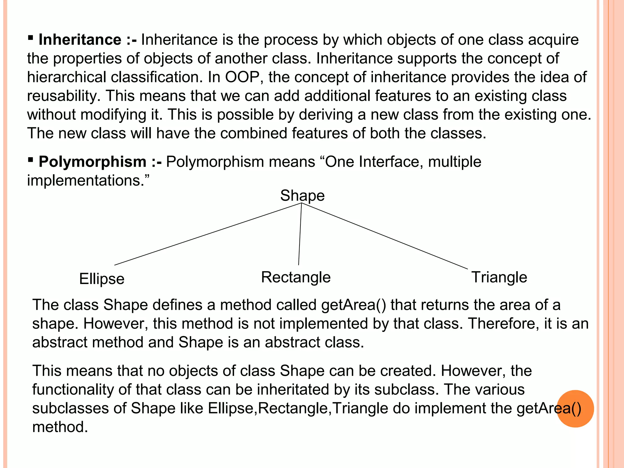  Inheritance :- Inheritance is the process by which objects of one class acquire
the properties of objects of another class. Inheritance supports the concept of
hierarchical classification. In OOP, the concept of inheritance provides the idea of
reusability. This means that we can add additional features to an existing class
without modifying it. This is possible by deriving a new class from the existing one.
The new class will have the combined features of both the classes.
 Polymorphism :- Polymorphism means “One Interface, multiple
implementations.”
Shape

Ellipse

Rectangle

Triangle

The class Shape defines a method called getArea() that returns the area of a
shape. However, this method is not implemented by that class. Therefore, it is an
abstract method and Shape is an abstract class.
This means that no objects of class Shape can be created. However, the
functionality of that class can be inheritated by its subclass. The various
subclasses of Shape like Ellipse,Rectangle,Triangle do implement the getArea()
method.

 