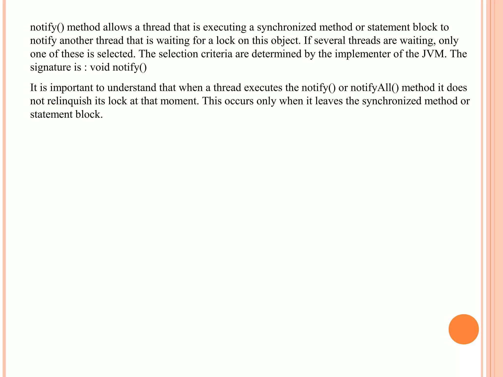 notify() method allows a thread that is executing a synchronized method or statement block to
notify another thread that is waiting for a lock on this object. If several threads are waiting, only
one of these is selected. The selection criteria are determined by the implementer of the JVM. The
signature is : void notify()
It is important to understand that when a thread executes the notify() or notifyAll() method it does
not relinquish its lock at that moment. This occurs only when it leaves the synchronized method or
statement block.

 