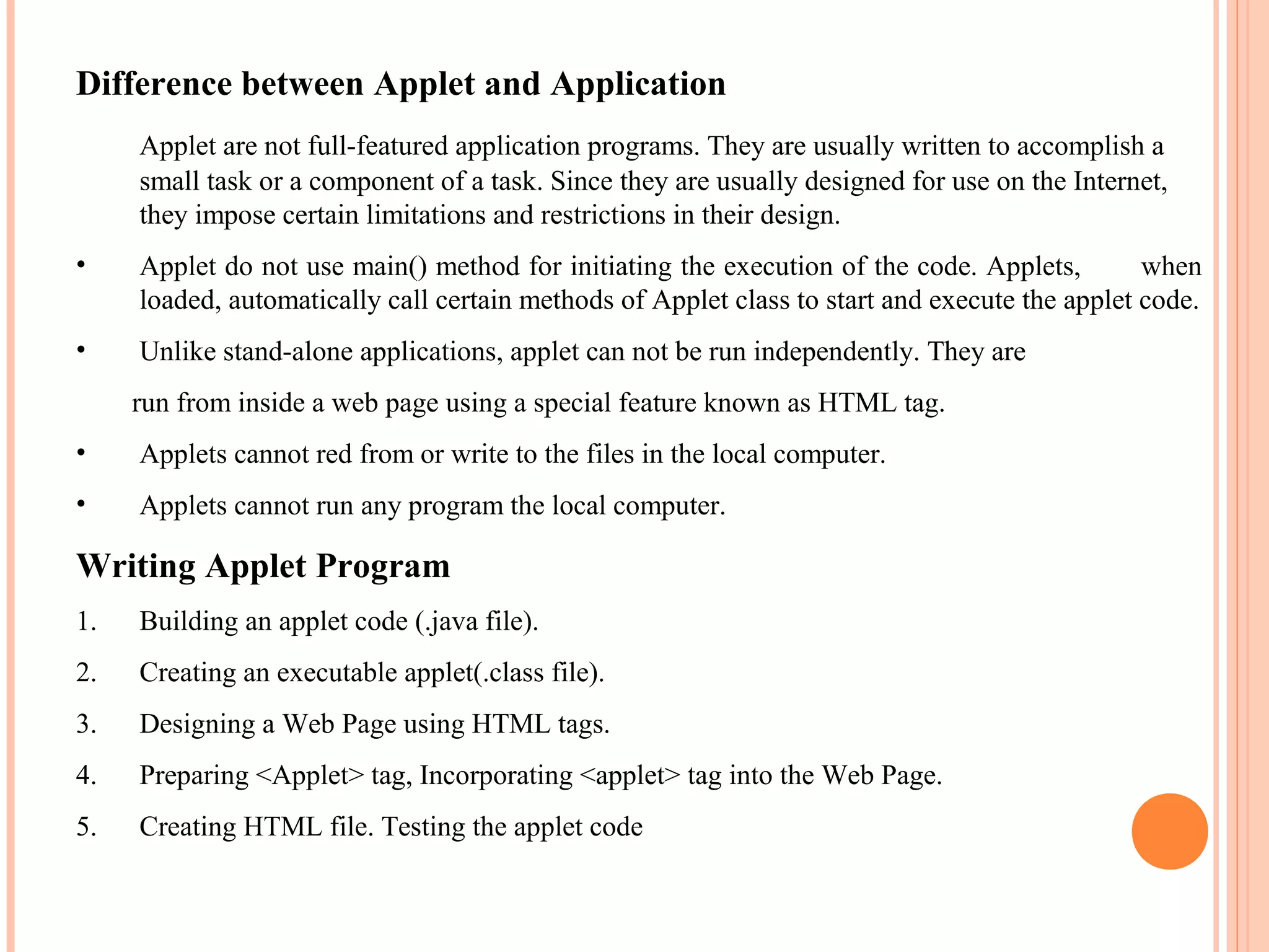 Difference between Applet and Application
Applet are not full-featured application programs. They are usually written to accomplish a
small task or a component of a task. Since they are usually designed for use on the Internet,
they impose certain limitations and restrictions in their design.
•

Applet do not use main() method for initiating the execution of the code. Applets,
when
loaded, automatically call certain methods of Applet class to start and execute the applet code.

•

Unlike stand-alone applications, applet can not be run independently. They are
run from inside a web page using a special feature known as HTML tag.

•

Applets cannot red from or write to the files in the local computer.

•

Applets cannot run any program the local computer.

Writing Applet Program
1.

Building an applet code (.java file).

2.

Creating an executable applet(.class file).

3.

Designing a Web Page using HTML tags.

4.

Preparing <Applet> tag, Incorporating <applet> tag into the Web Page.

5.

Creating HTML file. Testing the applet code

 