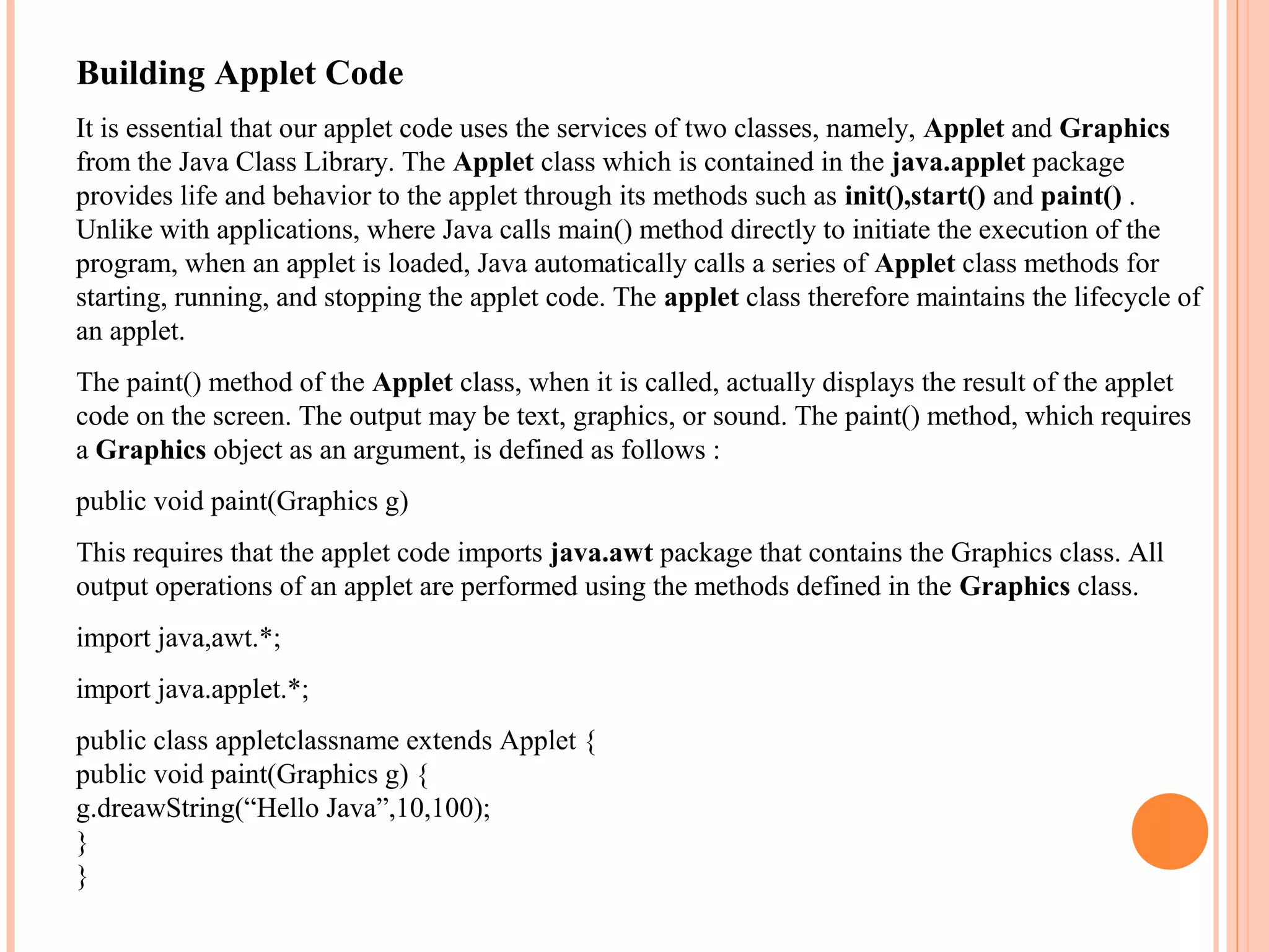 Building Applet Code
It is essential that our applet code uses the services of two classes, namely, Applet and Graphics
from the Java Class Library. The Applet class which is contained in the java.applet package
provides life and behavior to the applet through its methods such as init(),start() and paint() .
Unlike with applications, where Java calls main() method directly to initiate the execution of the
program, when an applet is loaded, Java automatically calls a series of Applet class methods for
starting, running, and stopping the applet code. The applet class therefore maintains the lifecycle of
an applet.
The paint() method of the Applet class, when it is called, actually displays the result of the applet
code on the screen. The output may be text, graphics, or sound. The paint() method, which requires
a Graphics object as an argument, is defined as follows :
public void paint(Graphics g)
This requires that the applet code imports java.awt package that contains the Graphics class. All
output operations of an applet are performed using the methods defined in the Graphics class.
import java,awt.*;
import java.applet.*;
public class appletclassname extends Applet {
public void paint(Graphics g) {
g.dreawString(“Hello Java”,10,100);
}
}

 