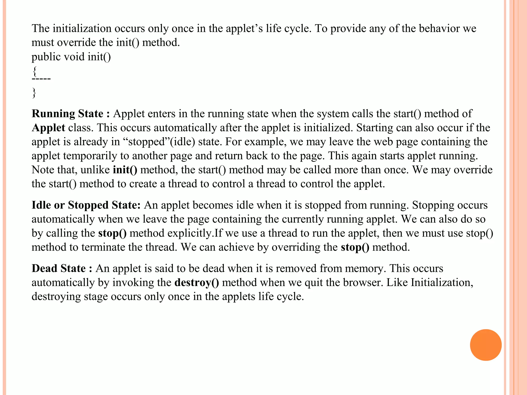 The initialization occurs only once in the applet’s life cycle. To provide any of the behavior we
must override the init() method.
public void init()
{
----}
Running State : Applet enters in the running state when the system calls the start() method of
Applet class. This occurs automatically after the applet is initialized. Starting can also occur if the
applet is already in “stopped”(idle) state. For example, we may leave the web page containing the
applet temporarily to another page and return back to the page. This again starts applet running.
Note that, unlike init() method, the start() method may be called more than once. We may override
the start() method to create a thread to control a thread to control the applet.
Idle or Stopped State: An applet becomes idle when it is stopped from running. Stopping occurs
automatically when we leave the page containing the currently running applet. We can also do so
by calling the stop() method explicitly.If we use a thread to run the applet, then we must use stop()
method to terminate the thread. We can achieve by overriding the stop() method.
Dead State : An applet is said to be dead when it is removed from memory. This occurs
automatically by invoking the destroy() method when we quit the browser. Like Initialization,
destroying stage occurs only once in the applets life cycle.

 