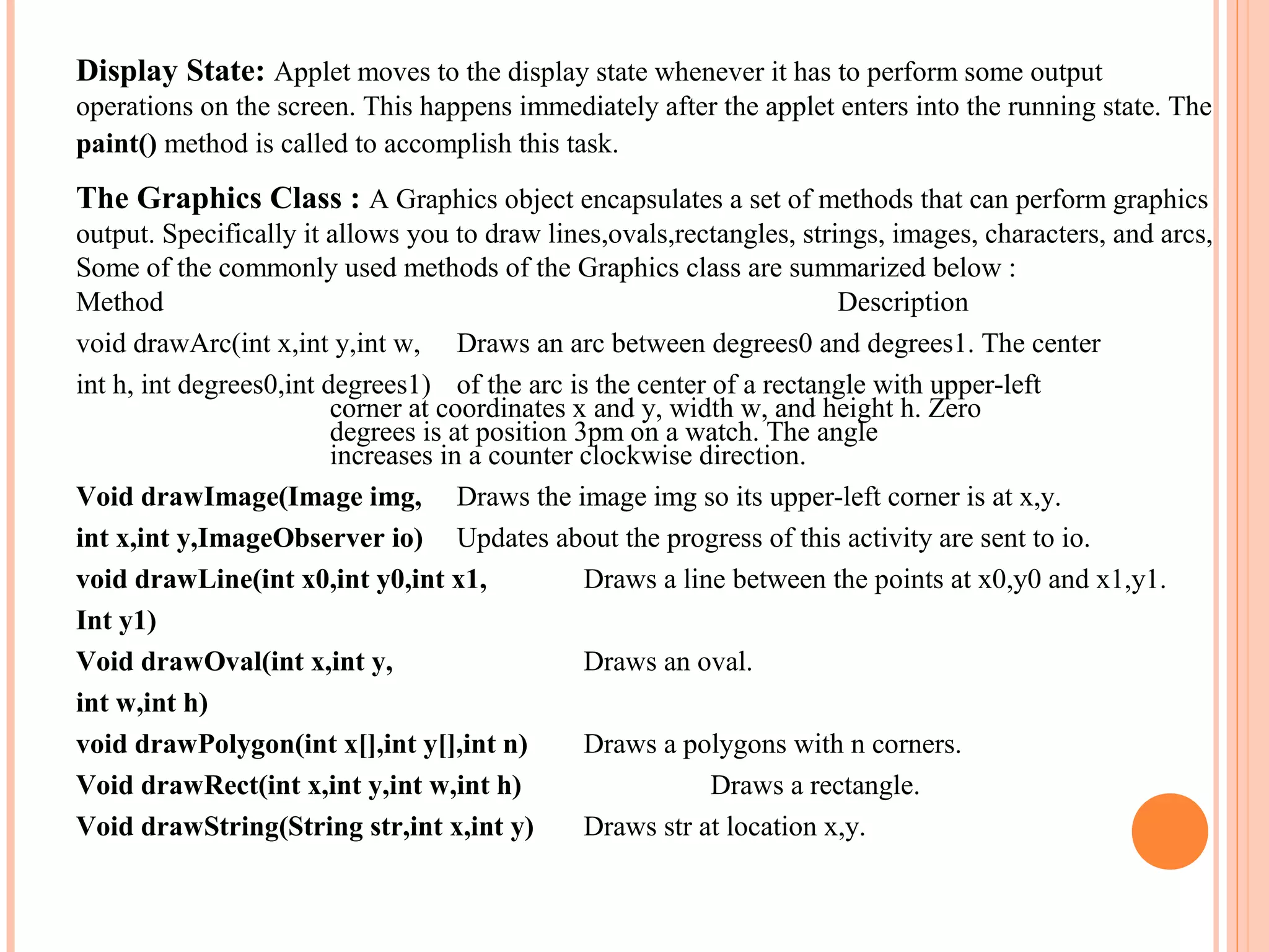 Display State: Applet moves to the display state whenever it has to perform some output
operations on the screen. This happens immediately after the applet enters into the running state. The
paint() method is called to accomplish this task.

The Graphics Class : A Graphics object encapsulates a set of methods that can perform graphics
output. Specifically it allows you to draw lines,ovals,rectangles, strings, images, characters, and arcs,
Some of the commonly used methods of the Graphics class are summarized below :
Method
Description
void drawArc(int x,int y,int w, Draws an arc between degrees0 and degrees1. The center
int h, int degrees0,int degrees1) of the arc is the center of a rectangle with upper-left
corner at coordinates x and y, width w, and height h. Zero
degrees is at position 3pm on a watch. The angle
increases in a counter clockwise direction.
Void drawImage(Image img, Draws the image img so its upper-left corner is at x,y.
int x,int y,ImageObserver io) Updates about the progress of this activity are sent to io.
void drawLine(int x0,int y0,int x1,
Draws a line between the points at x0,y0 and x1,y1.
Int y1)
Void drawOval(int x,int y,
Draws an oval.
int w,int h)
void drawPolygon(int x[],int y[],int n)
Draws a polygons with n corners.
Void drawRect(int x,int y,int w,int h)
Draws a rectangle.
Void drawString(String str,int x,int y)
Draws str at location x,y.

 