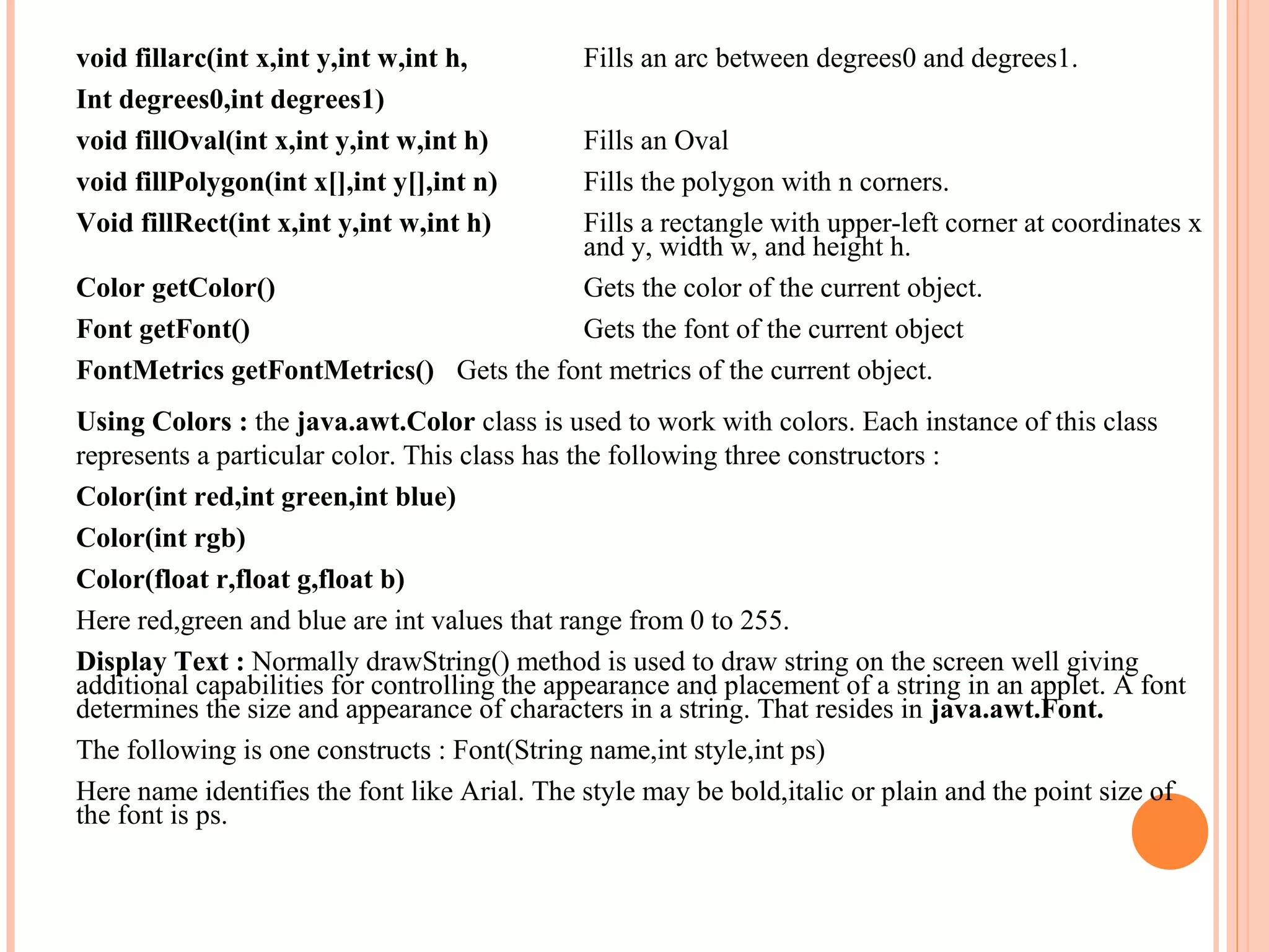 void fillarc(int x,int y,int w,int h,
Int degrees0,int degrees1)
void fillOval(int x,int y,int w,int h)
void fillPolygon(int x[],int y[],int n)
Void fillRect(int x,int y,int w,int h)

Fills an arc between degrees0 and degrees1.

Fills an Oval
Fills the polygon with n corners.
Fills a rectangle with upper-left corner at coordinates x
and y, width w, and height h.
Color getColor()
Gets the color of the current object.
Font getFont()
Gets the font of the current object
FontMetrics getFontMetrics() Gets the font metrics of the current object.
Using Colors : the java.awt.Color class is used to work with colors. Each instance of this class
represents a particular color. This class has the following three constructors :
Color(int red,int green,int blue)
Color(int rgb)
Color(float r,float g,float b)
Here red,green and blue are int values that range from 0 to 255.
Display Text : Normally drawString() method is used to draw string on the screen well giving
additional capabilities for controlling the appearance and placement of a string in an applet. A font
determines the size and appearance of characters in a string. That resides in java.awt.Font.
The following is one constructs : Font(String name,int style,int ps)
Here name identifies the font like Arial. The style may be bold,italic or plain and the point size of
the font is ps.

 