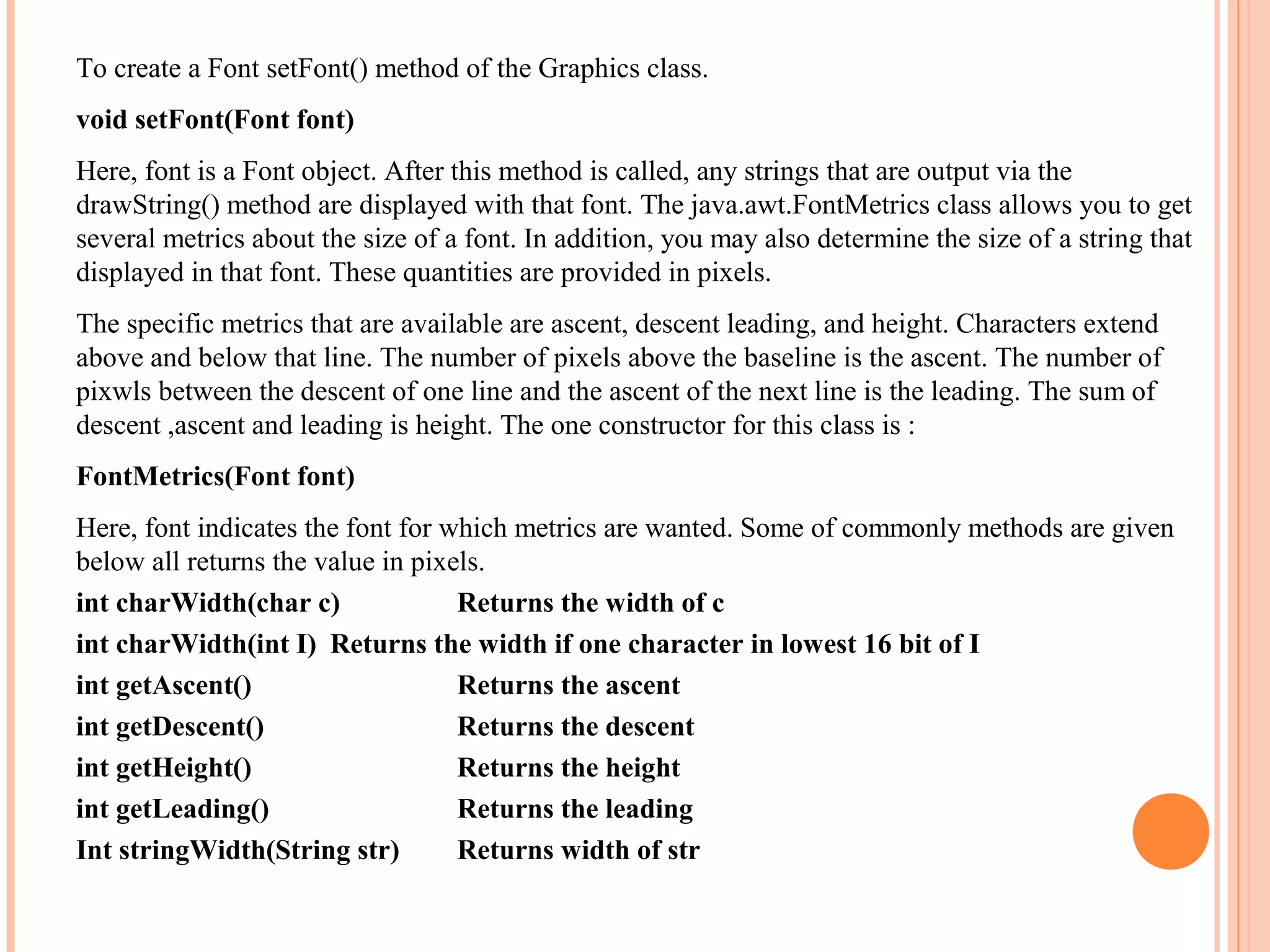 To create a Font setFont() method of the Graphics class.
void setFont(Font font)
Here, font is a Font object. After this method is called, any strings that are output via the
drawString() method are displayed with that font. The java.awt.FontMetrics class allows you to get
several metrics about the size of a font. In addition, you may also determine the size of a string that
displayed in that font. These quantities are provided in pixels.
The specific metrics that are available are ascent, descent leading, and height. Characters extend
above and below that line. The number of pixels above the baseline is the ascent. The number of
pixwls between the descent of one line and the ascent of the next line is the leading. The sum of
descent ,ascent and leading is height. The one constructor for this class is :
FontMetrics(Font font)
Here, font indicates the font for which metrics are wanted. Some of commonly methods are given
below all returns the value in pixels.
int charWidth(char c)
Returns the width of c
int charWidth(int I) Returns the width if one character in lowest 16 bit of I
int getAscent()
Returns the ascent
int getDescent()
Returns the descent
int getHeight()
Returns the height
int getLeading()
Returns the leading
Int stringWidth(String str)
Returns width of str

 