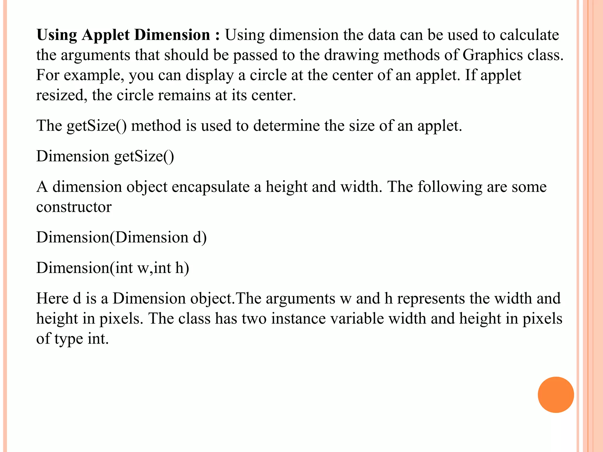 Using Applet Dimension : Using dimension the data can be used to calculate
the arguments that should be passed to the drawing methods of Graphics class.
For example, you can display a circle at the center of an applet. If applet
resized, the circle remains at its center.
The getSize() method is used to determine the size of an applet.
Dimension getSize()
A dimension object encapsulate a height and width. The following are some
constructor
Dimension(Dimension d)
Dimension(int w,int h)
Here d is a Dimension object.The arguments w and h represents the width and
height in pixels. The class has two instance variable width and height in pixels
of type int.

 